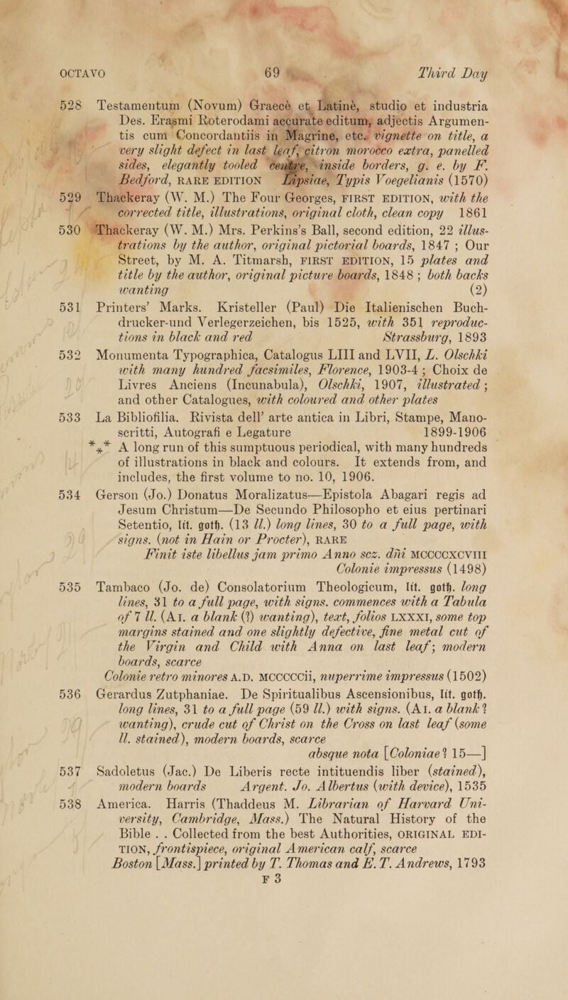    , &amp; huts a ' see 7 , Y oe : Py Shs U | : OCTAVO ° Third Day Des. Erasmi Roterodami accu editum adjectis Argumen- at tis cum Concordantiis in ine, ete. vignette on title, a * very slight defect in last e rt om mon ‘0080 extra, panelled + sides, elegantly tooled ce 2 - Bedford, RARE EDITION , Typis Voegetnis (1570) 529 Thackeray (W. M.) The Four Georzes, FIRST EDITION, wth the 1 corrected title, illustrations, or ional cloth, clean copy 1861 h uckeray (W.M.) Mrs. Perkins’s Ball, second edition, 22 zllus- ee trations by the author, original pictorial boards, 1847 ; Our He Strect, by M. A. Titmarsh, FIRST EDITION, 15 plates and tae title by the author, original picture boards, 1848 ; ; both backs wanting (2) 531 Printers’ Marks. Kristeller (Paul) Die Italienischen Buch- drucker-und Verlegerzeichen, bis 1525, with 351 reproduc- tions in black and red Strassburg, 1893 532 Monumenta Typographica, Catalogus LIJI and LVII, LZ. Olschki  Livres Anciens (Incunabula), Olschki, 1907, illustrated ; and other Catalogues, with coloured and other plates 533 La Bibliofilia. Rivista dell’ arte antica in Libri, Stampe, Mano- *.* A long run of this sumptuous periodical, with many hundreds of illustrations in black and colours. It extends from, and includes, the first volume to no. 10, 1906. 534 Gerson (Jo.) Donatus Moralizatus—Epistola Abagari regis ad Jesum Christum—De Secundo Philosopho et eius pertinari Setentio, lit. goth. (13 dl.) long lines, 30 to a full page, with signs. (not in Hain or Pr octer'), RARE Finit iste sees jam primo Anno scz. ditt MCCCCXCVIII Colonie impressus (1498) 535 Tambaco (Jo. de) Consolatorium Theologicum, Itt. goth. long lines, 31 to a full page, with signs. commences with a Tabula of 7 Ul. (At. a blank (2) wanting), teat, folios LXXXI, some top margins stained and one slightly defective, fine metal cut of the Virgin and Child with Anna on last leaf; modern boards, scarce Colonie retro minores A.D. MCCCCCii, nuperrime impressus (1502) 586 Gerardus Zutphaniae. De Spiritualibus Ascensionibus, lit. goth. long lines, 31 to a full page (59 Ul.) with signs. (Atl. a blank? wanting), crude cut of Christ on the Cross on last leaf (some ll. stained), modern boards, scarce absque nota | Coloniae? 15—| 537 Sadoletus (Jac.) De Liberis recte intituendis liber (stained), ; modern boards Argent. Jo. Albertus (with device), 1535 538 America. Harris (Thaddeus M. Librarian of Harvard Uni- versity, Cambridge, Mass.) The Natural History of the Bible . . Collected from the best Authorities, ORIGINAL EDI- TION, frontispiece, original American calf, scarce Boston | Mass.| printed by T. Thomas and E.T. Andrews, 1793 F 3 