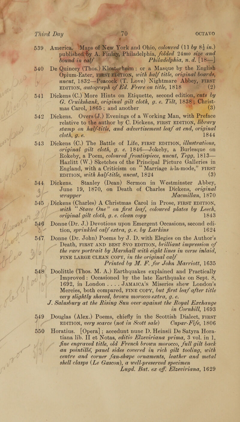 ica   d ew Y bk sa Ohio, coloured (11 by 84 in.) . Finl Bae delphis folded 24mo size and Ms Philadelphia, n. d. {18 —  uncut, Eater, a (T. Fieve) ehtmard Abbey, FIRST EDITION, autograph of Ed. Frere on title, 1818 ale . mas Caton 1865 : ea Sie 542 Dickens. Overs (J.) Evenings of a Working Man, withee iP re face relative to the, author by C. Dickens, FIRST EDITION, libr ary stamp on half-title, and advertisement leaf at end, original cloth, g. é. 1844 543 Dickens (C.) The Battle of Life, FIRST EDITION, 2llustrations, original gilt cloth, g. e. 1846—Jokeby, a Burlesque on Rokeby, a Poem, coloured frontispiece, uncut, Tegg, 1813— Hazlitt (W.) Sketches of the Principal Picture Galleries in. England, with a Criticism on “ Marriage a-la-mode,” FIRST EDITION, with half-title, uncut, 1824 (3) 544, Dickens. Stanley (Dean) Sermon in Westminster Abbey, Ai June 19, 1870, on Death of Charles Dickens, original wa wrapper Macmillan, 1870 545 » Dickens (Charles) A Christmas Carol in Prose, FIRST EDITION, with “ Stave One” on first leaf, coloured plates by Leech, original gilt cloth, g.e. clean copy 1843  546 Donne(Dr. J.) Devotions upon Emergent Occasions, second edi- bj: tion, sprinkled calf extra, g.e. by Larkins 1624 547. Donne (Dr. John) Poems by J. D. with Elegies on the Author’s - Death, FIRST AND BEST 8VO EDITION, brilliant impression of the rare portrait by Marshall with eight lines in verse inlaid, FINE LARGE CLEAN COPY, 27 the original calf Printed by M. F. for John Marriott, 1635 548 Doolittle (Thos. M. A.) Earthquakes explained and Practically Improved: Occasioned by the late Earthquake on Sept. 8, 1692, in London....JAMAICA’S Miseries shew London’s Mercies, both compared, FINE COPY, but first leaf after title very slightly shaved, brown morocco extra, g. é. J. Salusbury at the Rising Sun over against the Royal Exchange in Cornhill, 1693 549 Douglas (Alex.) Poems, chiefly in the Scottish Dialect, FIRST 4 EDITION, very scarce (not in Scott sale) Cupar-Fife, 1806 550 Horatius. [Opera]; accedunt nunc D. Heinsii De Satyra Hora- jine engraved title, old French brown morocco, full gilt back au pointill€, panel sides covered in rich gilt tooling, with centre and corner fan-shape ornaments, leather and metal shell clasps (Le Gascon), a well-preserved specimen Lugd. Bat. ex off: Elzeviriana, 1629 %;