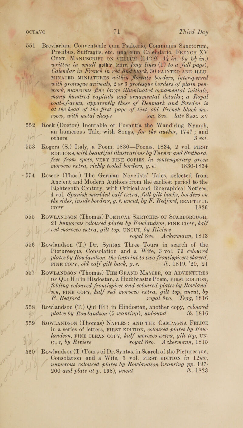 } ee J *  551 Breviarium Conventuale cum Psalterio, Gomi yis Sanctorum, | Precibus, Suffragiis, ete. un ‘cum Cale aro, PE RENCH xy Ag CENT. MANUSCRIPT ON VE ELUM (142 7. 43 in. by 54% in.) ae written in small gothic letter, . long lines (17 to a Jull — i } Calendar in French in ved And 'b ack, 30 PAINTED AND ILLU-    bo a ae, of MINATED MINIATURES within floreate borders, interspersed NTs with grotesque animals, 2 or 3 4 g? Portege bor ders of plain pen- work, numerous fine large alluminated ornamental initials, A many hundred capitals and ornamental details; a Ro yal ee -of-arms, apparently those of Denmark and Sweden, 1s bes at the head of the first page of text, old French black mo- Sy rocco, with metal clasps sm. 8vo. late Smc. xv 552. Rock (Doctor) Incurable or Fugantia the Wand’ring Nymph, an humerous Tale, with Songs, for the author, 1747; and others 3 wol. 553 Rogers (S.) Italy, a Poem, 1830—Poems, 1834, 2 vol. FIRST EDITIONS, with beautiful illustrations by Turner and Stothard, Sree from spots, VERY FINE COPIES, 7n contemporary green morocco extra, richly tooled borders, g. e. 1830-1834 ~554 Roscoe (Thos.) The German Novelists’ Tales, selected from Ancient, and Modern Authors from the earliest period to the Eighteenth Century, with Critical and Biographical Notices, 4 vol. Spanish marbled calf extra, full gilt backs, borders on the sides, inside borders, g.t. uncut, by F’. Bedford, BEAUTIFUL COPY 1826  ROWLANDSON (Thomas) PoETICAL SKETCHES OF SCARBOROUGH, 21 humorous coloured plates by Rowlandson, FINE COPY, haf red morocco extra, gilt top, UNCUT, by Rice royal 8vo. Ackermann, 1813 556 Rowlandson (T.) Dr. Syntax Three Tours in search of the Picturesque, Consolation and a Wife, 3 vol. 79 coloured . plates by Rowlandson, the imprint to two frontispieces shaved, FINE Copy, old calf gilt back, g.e. WD, 1819, 20, 21 557° RowLANDSon (Thomas) THE GRAND MASTER, OR ADVENTURES OF Qut Hi? in Hisdostan, a Hudibrastic Poem, FIRST EDITION, folding coloured frontispiece and coloured plates by Rowland- son, FINE COPY, half red morocco extra, gilt top, uncut, by On or on F’. Bedford royal 8vo. Tegg, 1816 558 Rowlandson (T.) Qui Hi? in Hindostan, another copy, coloured 559 RowLANDSON (Thomas) NAPLES: AND THE CAMPAGNA FELICE in a series of letters, FIRST EDITION, coloured plates by Row- landson, FINE CLEAN Copy, half morocco extra, gilt top, UN- cut, by Riviere royal 8vo. Ackermann, 1815 560 Rowlandson(T.) Tours of Dr.Syntax in Search of the Picturesque, . Consolation and a Wife, 3 vol. FIRST EDITION 22 12mo, numerous coloured plates by Rowlandson (wanting pp. 197- 200 and plate at p. 198), uncut ib. 1823 