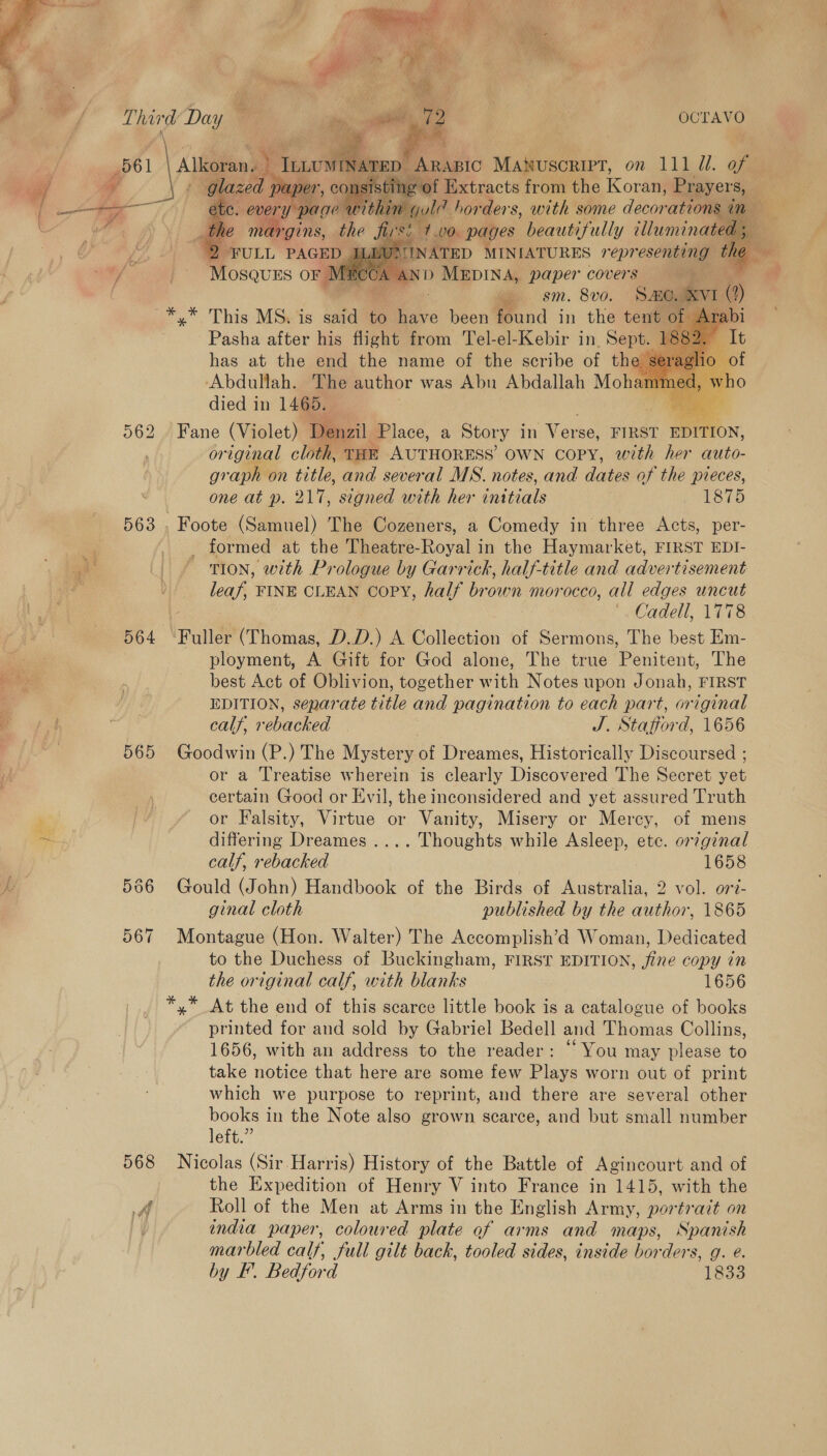  561 563 564 565 568 a P iy  OCTAVO       Alkoran. Mm AND Piper covers ‘ » . sm. 8vo. Se. (xvi (?)  Pasha after his flight from Tel-el-Kebir in. Sept. has at the end the name of the scribe of the aides in 1465. Fane (Violet) Denzil. Place, a Story in Nee ay FIRST EDITION, original cloth, THE AUTHORESS’ OWN copy, with her auto- graph on title, and several MS. notes, and dates of the pieces, one at p. 217, signed with her initials 1875 _ formed at the Theatre-Royal in the Haymarket, FIRST EDI- TION, with Prologue by Garrick, half-title and advertisement leaf, FINE CLEAN copy, half brown morocco, all edges uncut '. Cadell, 1778 ployment, A Gift for God alone, The true Penitent, The best Act of Oblivion, together with Notes upon Jonah, FIRST EDITION, separate title and pagination to each part, original calf, rebacked | J. Statiord, 1656 Goodwin (P.) The Mystery of Dreames, Historically Discoursed ; or a Treatise wherein is clearly Discovered The Secret yet certain Good or Evil, the inconsidered and yet assured Truth or Falsity, Virtue or Vanity, Misery or Mercy, of mens differing Dreames .... Thoughts while Asleep, ete. orginal calf, rebacked 1658 Gould (John) Handbook of the Birds of Australia, 2 vol. ori- ginal cloth published by the author, 1865 Montague (Hon. Walter) The Accomplish’d Woman, Dedicated to the Duchess of Buckingham, FIRST EDITION, fine copy in the original calf, with blanks 1656 x” At the end of this scarce little book is a catalogue of books printed for and sold by Gabriel Bedell and Thomas Collins, 1656, with an address to the reader: “ You may please to take notice that here are some few Plays worn out of print which we purpose to reprint, and there are several other books in the Note also grown scarce, and but small number left.” Nicolas (Sir Harris) History of the Battle of Agincourt and of the Expedition of Henry V into France in 1415, with the Roll of the Men at Arms in the English Army, portrazt on endia paper, coloured plate af arms and maps, Spanish marbled calf, full gilt back, tooled sides, inside borders, g. e. by F’. Bedford 1833    