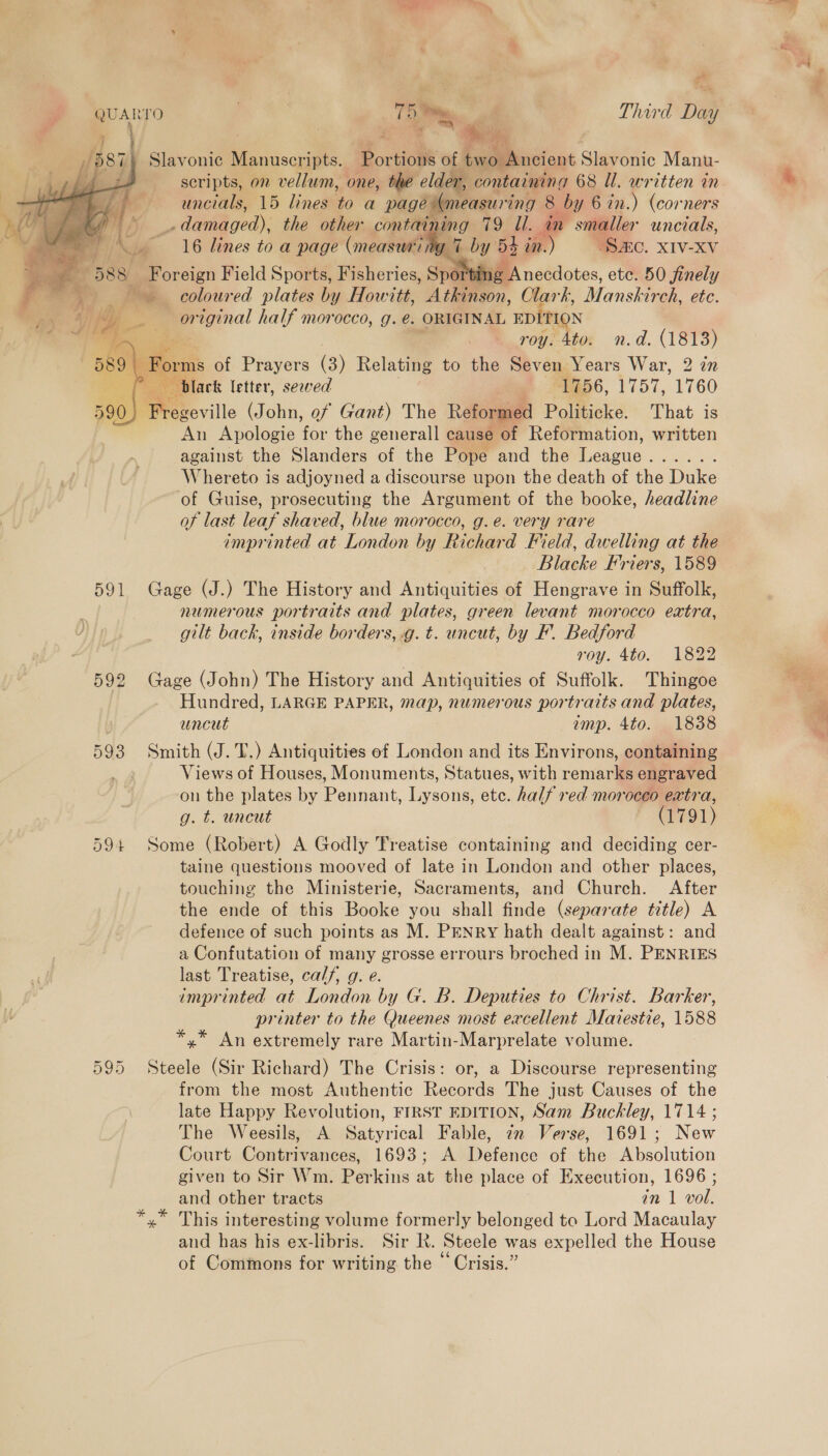 QUARTO . Ty Third Day 4 . — ie Slavonic Manuscripts. ‘Bortioie of | two Ancient Slavonic Manu- scripts, on vellum, one, the elder, containing 68 Ul. written in uncials, 15 lines to a page measuring 8 8 by 6 in.) (corners (© damaged), the other containing 79 Ul. in smaller uncials, Fi Ns 16 lines to a page (measuni ne 4 by 5S an. :) “SAC. XIV-XV Foreign Field Sports, Fisheries, Sport: ne Anecdotes, etc. 50 finely : é 3 coloured plates ba y Howitt, Atkinson, Clark, Manskirch, etc. is, i) z — original half morocco, g. e. ORIGINAL EDITION  roy. 4to. n.d. (1813) , is of Prayers (3) Relating to the Seven Years War, 2 in ° ‘black letter, sewed , (1756, 1757, 1760 590 Prereville (John, ef Gant) The Reformed Politicke. That is An Apologie for the generall cause of Reformation, written against the Slanders of the Pope and the Teague Rp arers Whereto is adjoyned a discourse upon the death of the Duke of Guise, prosecuting the Argument of the booke, headline of last leaf shaved, blue morocco, g.e. very rare imprinted at. London by Richard Field, dwelling at the Blacke Friers, 1589 591 Gage (J.) The History and Antiquities of Hengrave in Suffolk, | numerous portraits and plates, green levant morocco extra, gilt back, inside borders, .g.t. uncut, by F. Bedford roy. 4to. 1822 592 age (J ohn) The History and Antiquities of Suffolk. Thingoe Hundred, LARGE PAPER, map, numerous portraits and plates, uncut amp. 4to. 1838 593 Smith (J. T.) Antiquities of London and its Environs, containing Views of Houses, Monuments, Statues, with remarks engraved on the plates by Pennant, Lysons, ete. half red morocco extra, g. t. uncut * (1791) 594 Some (Robert) A Godly Treatise containing and deciding cer- taine questions mooved of late in London and other places, touching the Ministerie, Sacraments, and Church. After the ende of this Booke you shall finde (separate title) A defence of such points as M. PENRY hath dealt against: and a Confutation of many grosse errours broched in M. PENRIES last Treatise, calf, g. e. imprinted at London by G. B. Deputies to Christ. Barker, printer to the Queenes most excellent Marestie, 1588 *,* An extremely rare Martin-Marprelate volume.  595 Steele (Sir Richard) The Crisis: or, a Discourse representing from the most Authentic Records The just Causes of the late Happy Revolution, FIRST EDITION, Sam Buckley, 1714 ; The Weesils, A Satyrical Fable, 7m Verse, 1691; New Court Contrivances, 1693; A Defence of the Absolution given to Sir Wm. Perkins at the place of Execution, 1696 ; and other tracts in 1 vol. *,” This interesting volume formerly belonged to Lord Macaulay and has his ex-libris. Sir Rk. Steele was expelled the House of Commons for writing the “ Crisis.”