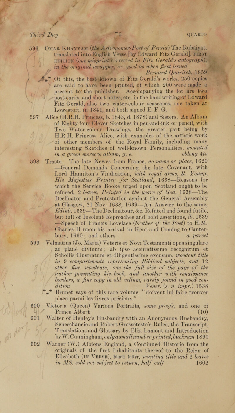       the i stron omer EP oct of Per on The Rubaiyat, elish iV epse [by Edward Fitz Gerald], von print wrrected in Hitz Gerald's autograph), :* ae pegs 1 yood as when first issued yam . ee we nard al eB i at are said to nae F. printed, of Thich 200 were mallee ante '* present to’ the publisher. Accompanying the lot are Pe J _-post-eards, and short notes, etc. in the handwriting of Ed Fitz Gaal also two water-colour seascapes, one 1 Lowestoft, in 1841, and both signed E. F. G. : 597 Alice (H.R.H. Pris cess, b. 1843, d. 1878) and Siatoret of Eighty-four Glever Pi ciches | in pen-and-ink or pencil, w’ Two Water-colour. Drawings, the greater part being by H.R.H. Princess Alice, with examples of the artistic work “of other members of the Royal Family, including many interesting Sketches of well-known Personalities, mounted in a green morocco album, g. é. ee oblong 4to 598 Tracts. The late Newes from France, no name or place, 1620 - —General Demands Concerning the late Covenant, with Lord Hamilton’s Vindication, with royal arms, R. Young, 7 His Majesties Printer jor Scotland, 1638—Reasons for i which the Service Booke urged upon Scotland ought to be refused, 2 leaves, Printed in the yeare of God, 1638—The Declinator and Protestation against the General Assembly at Glasgow, 21 Nov. 1638, 1639-—An Answer to the same, &amp; Edinb. 1639—The Declinatour, &amp;c. Refuted and found futile, : but full of Insolent Reproaches and bold assertions, 2b. 1639 oe —Speech of Francis Lovelace (brother of the Poet) to H.M. Charles II upon his arrival in Kent and Coming to Canter- bury, 1660; and others a parcel 599 Velmatius (Jo. Maria) Veteris et Novi Testamenti opus singulare ac plané divinum; ab ipso accuratissime recognitum et Scholiis illustratum et diligentissime excusum, woodcut title in 9 compartments representing Biblical subjects, and 12 other fine woodcuts, one the full size af the page of the author presenting his book, and another with renaissance             x borders, a fine copy in old vellum, rarely found in good con- dition Venet. (s. n. impr.) 1538 / ° . 66 . ° ° ' *.* Brunet says of this rare volume ° doivent lui faire trouver place parmi les livres précieux.” 60 Victoria (Queen) Various Portraits, some proofs, and one of Prince Abbert (10) 601 Walter of Henley’s Husbandry with an Anonymous Husbandry, Seneschancie and Robert Grosseteste’s Rules, the Transcript, Translations and Glossary by Eliz. Lamont and Introduction by W. Cunningham, onlyasmallnumber printed, buckram 1890 602 Warner (W.) Albions England, a Continued Historie from the originals of the first Inhabitants thereof to the Reign of Elizabeth (IN VERSE), blak letter, wanting title and 2 leaves in MS. sold not subject to return, half calf 1602