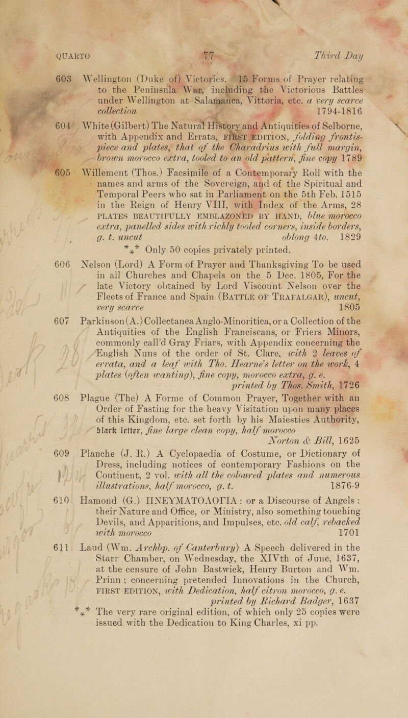  QUARTO Third Day —* 603 Wellington (Duke of) iciitoe. b) to the Peninsul under Wellington at valagee a, Vittoria, : ete. a very scarce collection Re mm. . 1794-1816 604. _ White (Gilbert) The Natural Hist 'y and | . an with Appendix and Errata, FI ‘ST EDITION, voldthig Srontis- piece and plates, that of the Che aradri tus with Sull margin,       i rs Willement (Thos.) Facsimile of a Contemporary Roll with the + names and arms of the Sovereign, and of the Spiritual and Temporal Peers who sat in Par liament on the 5th Feb. 1515 ie a in the Reign of Henry VIII, with Index of the Arms, 28 PLATES BEAUTIFULLY EMBLAZONED BY HAND, blue morocco extra, panelled sides with richly tooled corners, inside borders, g. t. uncut oblong 4to. 1829 *,* Only 50 copies privately printed. 606 Nelson (Lord) A Form of Prayer and Thanksgiving To be used in all Churches and Chapels on the 5 Dec. 1805, For the late Victory obtained by Lord Viscount Nelson over the Fleets of France and Spain (BATTLE OF TRAFALGAR), uncut, very scarce 1805 607 Parkinson(A.)Collectanea Anglo-Minoritica, or a Collection of the Antiquities of the English Franciscans, or Friers Minors, commonly eall’d Gray Friars, with Appendix concerning the plates otten wanting), fine copy, morocco extra, g. é. a au printed by Thos. Smith, 1726 608 Plague (The) A Forme of Common Prayer, Together with an Order of Fasting for the heavy Visitation upon many places of this Kingdom, etc. set forth by his Maiesties Authority, black letter, fine large clean copy, half morocco Norton &amp; Bill, 1625 609 Planche (J. R.) A Cyclopaedia of Costume, or Dictionary of Dress, including notices of contemporary Fashions on the bé Continent, 2 vol. with all the coloured plates and numerous 3 illustrations, half morocco, g. t. 1876-9 610 Hamond (G.) INEYMATOAOTIA: or a Discourse of Angels : their Nature and Office, or Ministry, also something touching Devils, and Apparitions, and Impulses, ete. old calf, rebacked with morocco L7O 611 Laud (Wm. Archbp. of Canterbury) A Speech delivered in the Starr Chamber, on Wednesday, the XIVth of June, 1637, at the censure of John Bastwick, Henry Burton and Wm. Prinn ; concerning pretended Innovations in the Church, FIRST EDITION, with Dedication, half citron morocco, g. é. printed by Richard Badger, 1637 *,* The very rare original edition, of which only 25 copies were issued with the Dedication to King Charles, xi pp. 