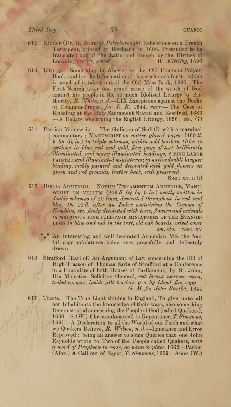Bid (Dr. R. Deano i Peterbor ough) Reflections on a French ‘Testament, printe at Bordeaux in 1686, Pretended tobe translated out of the etn and French by the Divines of - ae Louvain, UNcl IT, sewed. _ W. Kittilby, 1690 ; B19 Liturgy. Somethi gs ip Anas to the Old Common-Prayer- Book, and for t formation of those who are forit ; which Fis muse of it ee out of the Old Mass-Book, 1660—The First “Search after one grand cause of the wroth of God - against his people in the so much Idolized Liturgy by J Au- thority, ft. White, n.d.—LIX Exceptions against the Booke of Common- rayer,. jor fk. B. 1644, rare— The Case of Kneeling at the Holy Sacrament Stated and Resolved, 1683 —A Debate concerning the English Liturgy, 1656 ; etc. (7)      mt 614 Persian Matfuscript. The Gulistan of Sadi (?) with a marginal ) commentary ; MANUSCRIPT on native glazed paper (460 Il. 9 by 5t in.) anltr iple columns, within gold borders, titles to sections in blue, red and gold, jirst page of text brilliantly Alluminated, and many tlluminatéd headings, 8 FINE LARGE PAINTED anil illuminated miniatures; in native doublé lacquer binding, richly painted ‘and decor ated with gold flowers on green and red gn ‘ounds, leather back, well preserved Sac. xvii (?) 615 Breuia ARMENICA. Novum TESTAMENTUM ARMENICE, MANU- SCRIPT ON VELLUM (206 Jl. 6% by 5 in.) neatly written in | double columns of 20 lines, decorated throughout in red and sg blue, the 100. after an Index containing the Canons of Views Husebius, etc. finely decorated with trees, flowers and animals | * § in margins, 4 FINE FULL-PAGE MINIATURES OF THE EVANGE- Lists in blue and red in the text, old oak boards, velvet cover ve 7 : sm. 4to. Sac. Xv ' *,* An interesting and well-decorated Armenian MS. the four full-page miniatures being very gracefully and delicately drawn. 616 Strafford (Earl of) An Argument of Law concerning the Bill of High-Treason of Thomas Earle of Strafford at a Conference in a Committe of both Houses of Parliament, by St. John, His Majesties Solicitor General, red levant morocco extra, tooled corners, inside gilt borders, g.e. by Lloyd, fine copy G. M. for John Bartlet, 1641 617 Tracts. The True Light shining in England, To give unto all her Inhabitants the knowledge of their ways, also something Demonstrated concerning the Peopleof God (called Quakers), 1660—S.(W.) Christendoms call to Repentance, 7’. Simmons, “1661—A Declaration to all the World of our Faith and what we Quakers Believe, &amp;. Wilson, n. d.—Ignorance and Error Reproved : being an answer to some Queries that one John Reynolds wrote to Two of the People called Quakers, with a word of Prophecie in verse, no name or place, 1662—Parker (Alex.) A Call out of Egypt, 7. Simmons, 1659—Ames (W.) 