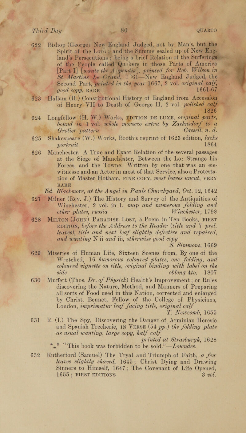  wet ? i * uf ; i Third Day Kk. ee : QUARTO — 622 = Bishop (George, New ‘England . Jud | Spirit of the Lore sand the Su  ged, not by Man’s, bu taibe F nme sealed up of New aye we called Quakers in those Parts of America _ é: ran ars Dpendi’, printed for Rob. Wilson in she Grand, 1361—New England Judged, than = print dt in the year 1667, 2 vol. original calf,     | Food COPY, RARE 1661-67 hes 63 Hallam (B® pee. te ee of nels! from Acc hound inl vol. whole morocco extra by Zachnedee ‘: “eye Grolier pattern Cassell, n. fil 25 PHE oit (W.) Works, Booth’s reprint of 1623 edition, lacks portrait 1864 626 Manchester. A True and Exact Relation of the several passages at the Siege of Manchester, Between the Lo: Strange his Forces, and the Towne. Written by one that was an eie- witnesse and an Actor in most of that Service, also a Protesta- tion of Master Hotham, FINE Copy, most leaves uncut, VERY RARE Ea. Blackmore, at the Angel in Pauls Churchyard, Oct. 12, 1642 627 Milner (Rev. J.) The History and Survey of the Antiquities of Winchester, 2 vol. in 1, map and numerous folding and A 628 MriTon (Joun) Parapise Lost, a Poem in Ten Books, FIRST EDITION, before the Address to the Reader (title and 7 7 prel. leaves), litle and next leaf slightly defective and repatred, and wanting N ii and iii, otherwise good copy S. Simmons, 1669 629 Miseries of Human Life, Sixteen Scenes from, By one of the Wretched, 16 humorous coloured plates, one folding, and coloured vignette on title, original binding with label on the side oblong 4to. 1807 6380 Muffett (Thos. Dr. of Physick) Health’s Improvement ; or Rules discovering the Nature, Method, and Manners of Preparing all sorts of Food used in this Nation, corrected and enlarged by Christ. Bennet, Fellow of the College of Physicians, London, zmprimatur leaf facing title, original calf T. Newcomb, 1655 631 R. (1.) The Spy, Discovering the Danger of Arminian Heresie and Spanish Trecherie, IN VERSE (54 pp.) the folding plate as usual wane: large copy, half calf printed at Strasburgh, 1628 “This book was forbidden to be sold.”—Lowndes. 632 ae (Samuel) The Tryal and Triumph of Faith, a jew leaves slightly shaved, 1645; Christ Dying and Drawing Sinners to Himself, 1647; The Covenant of Life Opened, 1655 ; FIRST EDITIONS 3 vol.     