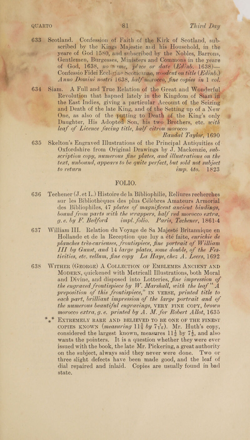 i  636 637 638  Sy ie Me Scotland. Confession of. Faith of the Kirk of Scotland, sub- scribed by the Kings Majestie aud his Household, in the yeare of God 1580, and snhbscribed by the Nobles, Barrons, Gentlemen, EMaseaces, Ministers and Commons i in the yeare of God, 1638, no me, plice or date (Edinb. 1638)— @onicasic Fidei Eccli: mae Scoticanae, voodc: Anno Domini nostri 1638, nae muro y   ine copies in v1 vol. and Death of ff ais King, and of the Setting up of a New One, as also of the putting to | Death Daughter, His Adopted Son, his two. rothers, ete. with leaf of Licence facing title, half citron morocco ~ Randal Taylor, 690   Oxfordshire from Original Drawings by J. Mackenzie, sub- scription copy, numerous fine plates, and illustrations on the text, unbound, appears to be quite perfect, but sold not subject to return amp. 4to. 1823 FOLIO. Techener (J. et L.) Histoire de la Bibliophilie, Reliures recherches des Bibliophiles, 47 plates of magnificent ancient bindings, bound from parts with the wrappers, half red morocco extra, g.e. by F. Bedford empl. folio. Paris, Techener, 1861-4 William III. Relation du Voyage de Sa Majesté Britannique en Hollande et de la Reception que luy a été faite, enrichie de planches trés-curieuses, frontispiece, fine portrait of William TTT by Gunst, and 14 large plates, some double, of the Fes- tivities, etc. vellum, fine copy La Haye, chez A. Leers, 1692 WITHER (GEORGE) A COLLECTION OF EMBLEMES ANCIENT AND MopERN, quickened with Metricall Illustrations, both Moral and Divine, and disposed into Lotteries, fine impression of the engraved frontispiece by W. Marshall, with the leaf “A preposition of this frontispiece,” IN VERSE, printed title to each part, brilliant impression of the large portrait and of the numerous beautiful engravings, VERY FINE COPY, brown morocco extra, g.e. printed by A. M. for Robert Allot, 1635 EXTREMELY RARE AND BELIEVED TO BE ONE OF THE FINEST COPIES KNOWN (measuring 11% by 71's). Mr. Huth’s copy, wants the pointers. It is a question whether they were ever issued with the book, the late Mr. Pickering, a great authority on the subject, always said they never were done. ‘Two or three slight defects have been made good, and the leaf of dial repaired and inlaid. Copies are usually found in bad state. 