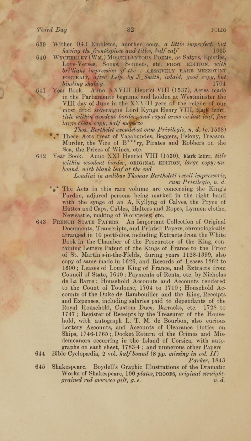 ie - Pa: 639 Wither (G.) Emblems, agothess copy, a little impen i |  al having the frontispiece and titles, half calf ee 635 - 640 WycH RLEY (WM. ) MISCELLANEOUS Poems, as Satyrs, Epistles,      28, Songs, Sonnets, etc. FIRST EDITION, with /mpression of the .° .URSSIVELY RARE MEZZOTINT | ee Be Lely, by J Smith, inlaid, good Copy, ioe “¥ binding shabby 2 64 41 Year Book. Anno XXVIII Henrie VII (1537), Actes * Phe » in the Parliamente begunne and holden at Westmin * VIII day of June in the XX ViTI yere. of the reig i “most drod soveraigne Lord Kynge Henry VIL, m. title within’ woodcut border and royal arms on last leaf, = ies: large clean copy, half map ” Pre .* These Acts treat of Vagabundes, Beggers, Felony, Treason, Murder, the Vice of B***ry, Pirates and Robbers on the Sea, ihe Prices of Wines, etc: G10 Voir Book’ que Xow Menrici VIII (1530), dlack letter, ¢étle bound, with blank leaf at the end Londini i an aedibus Thomae Bertholeti veceit impressoris, cum Privilegio, n. é * dave Acts in this rare EF latis are concerning the King’s Pardon, adjured persons being marked in the right hand ia oe | —CWith the synge of an A, Kyllyng of Calves, the Pryce of . : Hattes and Caps, Cables, Halters and. Ropes, Lynnen clothe, -Neweastle, making of W ot stedes; ete. 643 FRENCH STATE PAPERS. ‘An bargortant Collection of Original Documents, Transcripts, and Printed Papers, chronologically arranged in 10 portfolios, including Extracts from the White Book in the Chamber of the Procurator of the King, con- taining Letters Patent of the Kings of France to the Prior of St. Martin’s-in-the-Fields, during years 1128-1399, also copy of same made in 1626, and Records of Leases 1262 to 1600; Leases of Louis King of France, and Extracts from Council of State, 1640; Payments of Rents, etc. by Nicholas de La Barre ; Household Accounts and Accounts rendered to the Count of Toulouse, 1704 to 1710; Household Ac- counts of the Duke de Rambouiller and the King, Receipts and Expenses, including salaries paid to dependants of the Royal Household, Custom Dues, Barracks, etc. 1728 to 1747 ; Register of Receipts by the Treasurer of the House- hold, with autograph L. T. M. de Bourbon, also curious Lottery Accounts, and Accounts of Clearance Duties on Ships, 1746-1765 ;, Docket Return of the Crimes and Mis- demeanors occurring in the Island of Corsica, with auto- graphs on each sheet, 1783-4 ; and numerous other Papers 644 Bible Cyclopedia, 2 vol. half bound (8 pp. missing in vol. IT) Parker, 1843 645 Shakespeare. Boydell’s Graphic Illustrations of the Dramatic Works of Shakespeare, 100 plates, PROOFS, original straight- grained red morocco gilt, g. é. n.@     