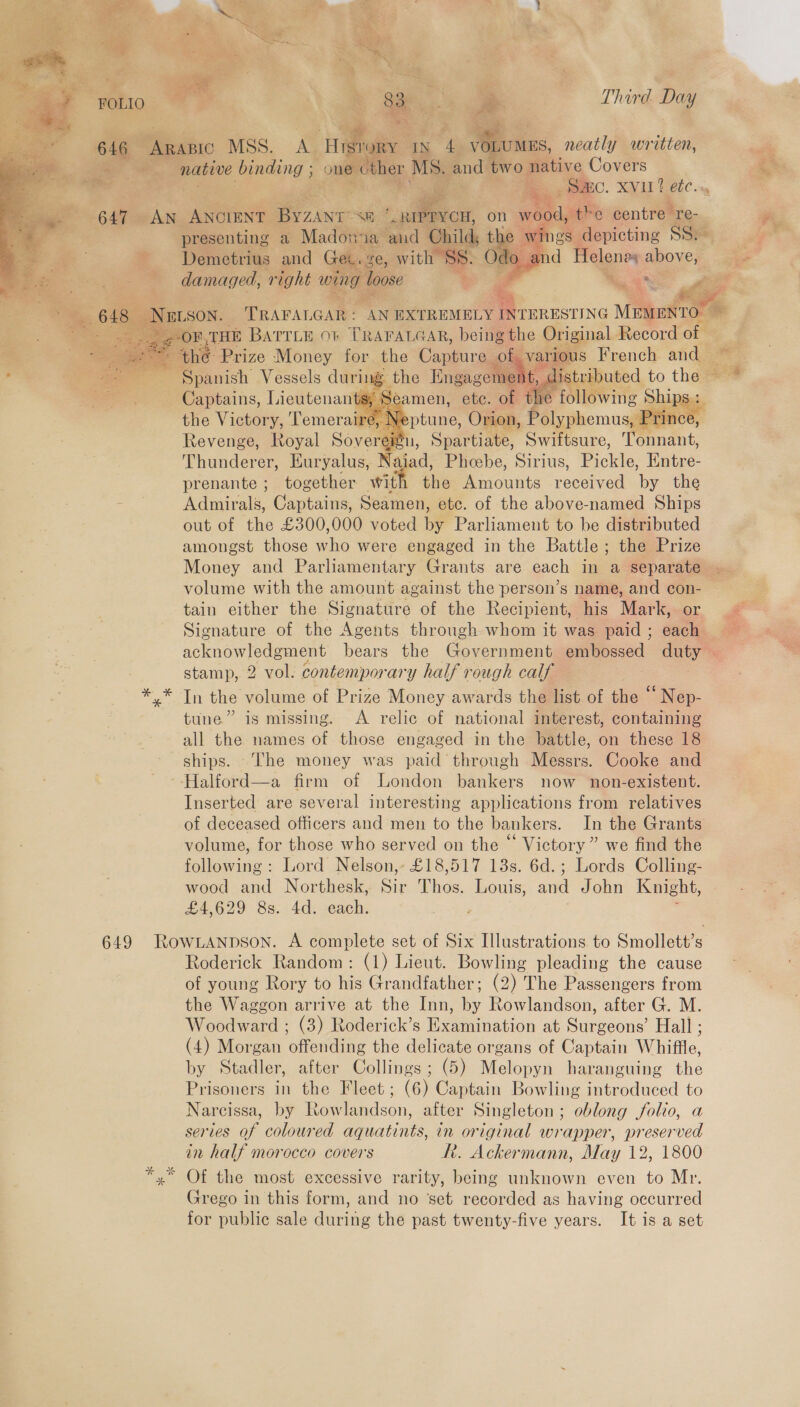        r hind Dy Revell Toval Sore partiate, ‘onnant Thunderer, Euryalus, \ ui: a; Phesbe, Sirius, Bickic, Entre- prenante ; together with the Amounts rece PD the - Admirals, Captains, Seamen, ¢ etc out of the £300,000 voted I amongst those he were engaged in the Battles : Money and Parliamentary Grants are each in ‘a volume with the amount against the person’s name, and co tain either the Signature of the Recipient, his Mark Signature of the Agents through whom it was paid ; eac acknowledgment bears the Government embossed stamp, 2 vol. contemporary half rough calf me . »* In the volume of Prize Money awards thalist. of fe ‘Nop. wiz &gt; - * tune.” is missing. ~ A relic -of* national interest, containing all the names of those engaged in the battle, on these 18 ships. The money was paid’ through Messrs. Cooke and ‘ ~~ Halford—a firm of London bankers now non-existent. Inserted are several interesting applications from relatives of deceased officers and men to the bankers. In the Grants volume, for those who served on the “ Victory” we find the following: Lord Nelson, £18,517 13s. 6d.; Lords Colling- Jee wood and Northesk, Sir Thos. Louis, and John Knight, £\eed Sei £4,629 8s. 4d. each. eer | “: 649 RowLANpson. A complete set of Six Illustrations to Smollett’s r Roderick Random: (1) Lieut. Bowling pleading the cause ~ of young Rory to his Grandfather; (2) The Passengers from the Waggon arrive at the Inn, by Rowlandson, after G. M. Woodward ; (3) Roderick’s Examination at Surgeons’ Hall ; (4) Morgan offending the delicate organs of Captain Whiffle, by Stadler, after Collings; (5) Melopyn haranguing the Prisoners in the Fleet; (6) Captain Bowling introduced to Narcissa, by Rowlandson, after Singleton; oblong folio, a series af coloured aquatints, in original wrapper, preserved in half morocco covers R. Ackermann, May 12, 1800 yx Of the most excessive rarity, being unknown even to Mr. 7 Grego in this form, and no ‘set recorded as having oecurred 3 for public sale during the past twenty-five years. It is a set        