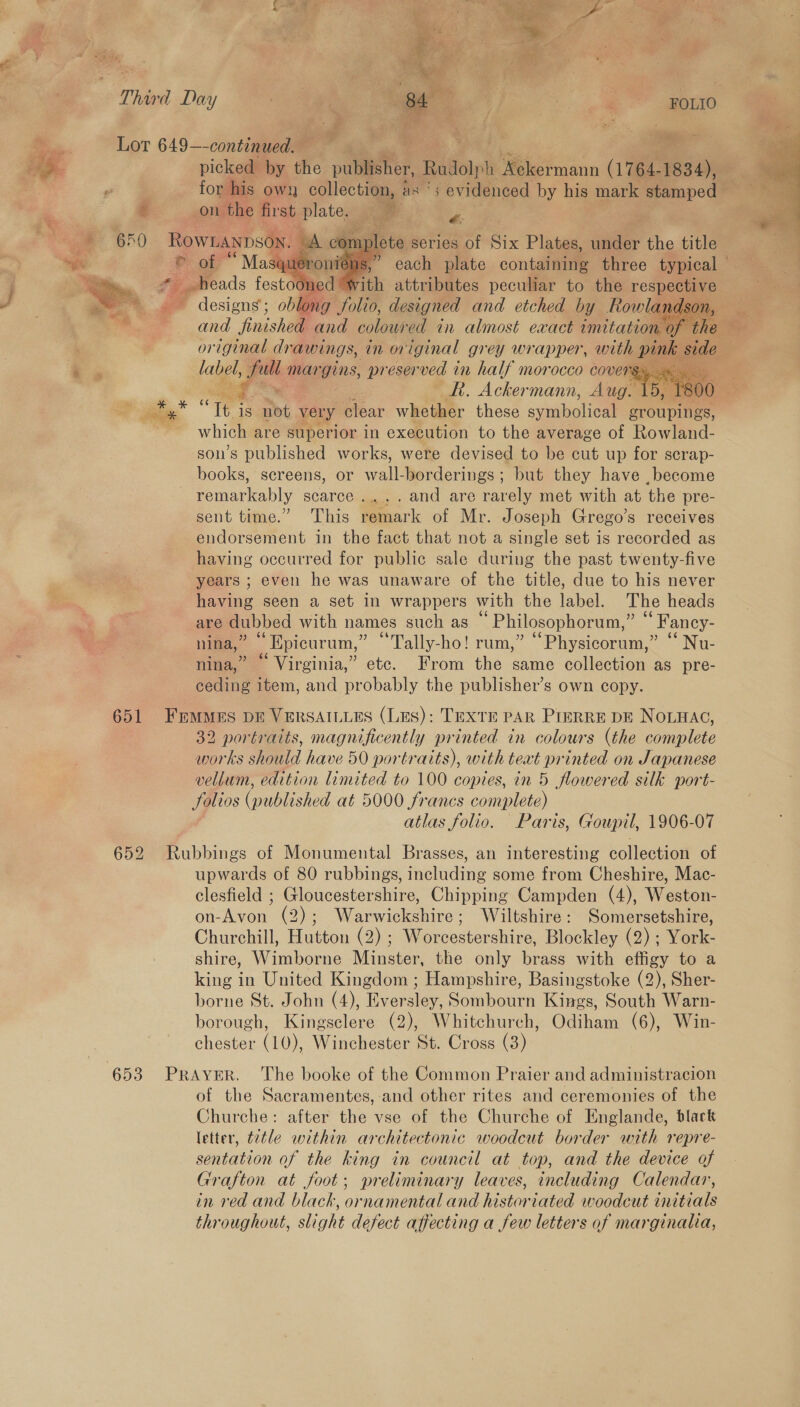 Fr    FOLIO picked by the pulpal. Rudolph Soe msann (764. 1834), for his own collection, as § ' evidenced by his mark stamped on the first plate. t i series of Six Plates, ieeer the title yueron: ns s, each plate containing three typical tooned “with attributes peculiar to the res ea me esien oblong ole, aaron and etched by fowlan ndson     or ee dr awings, in or iginal grey wr appen with foe side | label, ot man gins, preserved in half morocco covers. . ne _R. Ackermann, Aug. 15, 1800 c Te | is a: very clear whether these uae groupings, which are superior in execution to the average of Rowland- son’s published works, were devised to be cut up for scrap- books, sereens, or valerie but they have ,become remarkably scarce .....and are rarely met with at the pre- sent time.” This remark of Mr. Joseph Grego’s receives endorsement in the fact that not a single set is recorded as having occurred for public sale during the past twenty-five years ; even he was unaware of the title, due to his never having seen a set in wrappers with the label. The heads are dubbed with names such as * Philosophorum,” “ Fancy- nina,” Epicurum,” “Tally-ho! rum,” ‘“Physicorum,” ‘‘ Nu- nina,” © Virginia,” etc. From the same collection as pre- ceding item, and probably the publisher’s own copy.  32 portraits, magnificently printed in colours (the complete works should have 50 portraits), with text e inted on Japanese vellum, edition limited to 100 copies, in 5 flowered silk port- folios (published at 5000 francs ne atlas folio. Paris, Goupil, 1906-07 upwards of 80 rubbings, including some from Cheshire, Mac- clesfield ; Gloucestershire, Chipping Campden (4), Weston- on-Avon (2); Warwickshire; Wiltshire: Somersetshire, Churchill, Hutton (2) ; Worcestershire, Blockley (2) ; York- shire, Wimborne Minster, the only brass with effigy to a king in United Kingdom ; Hampshire, Basingstoke (2), Sher- borne St. John (4), Eversley, Sombourn Kings, South Warn- chester (10), Winchester St. Cross (3) of the Sacramentes, and other rites and ceremonies of the Churche: after the vse of the Churche of Englande, black letter, t2tle within architectonic woodcut border with repre- sentation of the king in council at top, and the device of Grafton at foot; preliminary leaves, including Calendar, in red and black, ornamental and historiated woodcut initials throughout, slight defect affecting a few letters of marginalia, 