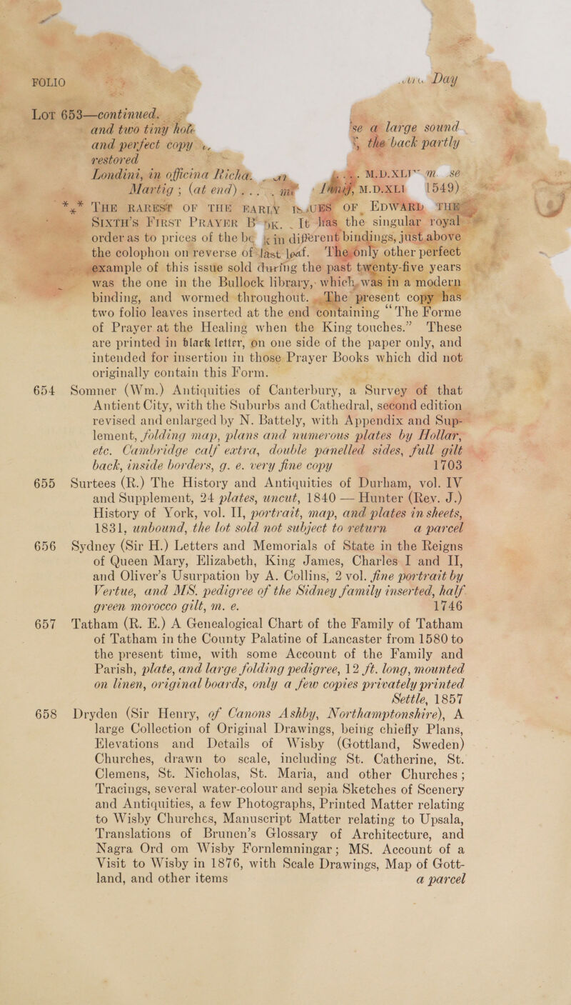 Spar baer’ +  wae | FOLIO , oe ot Re illite. Day Lor 6 5: —continued. = and two te ra and perfect copy = —— * iy) westored = SE =: Londini,. in officina Richa. oe * rn Mar ‘tig ; (at end) a. Ss i           *,* THE RARESf OF THE bake th. UBS: ~. Stxtw’s First Praver Begg. _ b= fies order as to prices of the be kin sueiout bifid ings, jt istabove — the colophon on reverse of dast. loaf. ‘Theson nly other: PERIOEL sas ‘e ;went five, years — ce - was the one in iho Bullock libtary,- which, was in am ode airy binding, and wormed throughout. Pp py | two folio leaves inserted at the end con taining “The ae of Prayer at the Healing when the King touches.” These are printed in black letter, on one side of the paper only, and intended for insertion in those Prayer els which did not originally contain this Form. — 654 Somner (Wm.) Antiquities of Canterbury, ay peat of that — Antient City, with the Suburbs and Cathedral, second edition revised and enlarged by N. Battely, with Appendix and Sup-— lement, folding map, plans and numerous plates by Hollar, etc. Cambridge calf eatra, double panelled sides, full gilt ~~ back, inside borders, g. e. very fine copy - {i035 655 Surtees (R.) The History and Antiquities of Durham, vol. IV and Supplement, 24 plates, uncut, 1840 — Hunter (Rev. J.) History of York, vol. II, portrait, map, and plates in sheets, 1831, unbound, the lot sold not subject to return a parcel 656 Sydney (Sir H.) Letters and Memorials of State in the Reigns of Queen Mary, Elizabeth, King James, Charles I and II, and Oliver’s Usurpation by A. Collins, 2 vol. fine portrait by Vertue, and MS. pedigree of the Sidney family inserted, half green morocco gilt, m. e. | 1746 657 Tatham (R. E.) A Genealogical Chart of the Family of Tatham of Tatham in the County Palatine of Lancaster from 1580 to the present time, with some Account of the Family and Parish, plate, and large folding pedigree, 12 ft. long, mounted on linen, original boards, only a few copies privately printed Settle, 1857 658 Dryden (Sir Henry, of Canons Ashby, Northamptonshire), A large Collection of Original Drawings, being chiefly Plans, Elevations and Details of Wisby (Gottland, Sweden) Churches, drawn to scale, including St. Catherine, St. Clemens, St. Nicholas, St. Maria, and other Churches ; Tracings, several water-colour and sepia Sketches of Scenery and Antiquities, a few Photographs, Printed Matter relating to Wisby Churches, Manuscript Matter relating to Upsala, Translations of Brunen’s Glossary of Architecture, and Nagra Ord om Wisby Fornlemningar; MS. Account of a Visit to Wisby in 1876, with Scale Drawings, Map of Gott- land, and other items a parcel   a