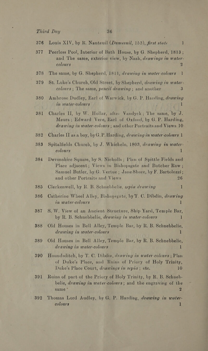 376 377 378 379 380 381 388 389 390 391 392 Louis XIV, by Rk. Nanteuil (Dumesnil, 153), first state ] Peerless Pool, Interior of Bath House, by G. Shepherd, 1813; and ‘The same, exterior view, by Nash, drawings in water- colours 2 The same, by G. Shepherd, 1811, drawing in water-colours 1 St. Luke’s Church, Old Street, by Shepherd, drawing in water- colours ; The same, pencil drawing ; and another 3 Ambrose Dudley, Earl of Warwick, by G. P. Harding, drawing in water-colours Fea il Meurs; Edward Vere, Earl of Oxford, by G. P. Harding, drawing in water-colours ; and other Portraits and Views 10 Charles II asa boy, byG.P. Harding, drawing in water-colours 1 Spitalfields Churebh, by J. Whichelo, 1803, drawing in water- colours i Devonshire Square, by S. Nicholls; Plan of Spittle Fields and Place adjacent; Views in Bishopsgate and Butcher Row ; Samuel Butler, by G. Vertue ; JaneShore, by F. Bartolozzi; and other Portraits and Views 26 Clerkenwell, by R. B. Schnebbelie, sepra drawing 1 Catherine Wheel Alley, Bishopsgate, by T. C. Dibdin, drawing in water-colours 1 S. W. View of an Ancient Structure, Ship Yard, Temple Bar, by R. B. Schnebbelie, drawing in water-colours ] Old Houses in Bell Alley, Temple Bar, by Rk. B. Schnebbelie, drawing in water-colours 1 Old Houses in Bell Alley, Temple Bar, by R. B. Schnebbelie, drawing in water-colours 1 Houndsditch, by T. C. Dibdin, drawing in water-colours ; Plan of Duke’s Place, aud Ruins of Priory of Holy Trinity, Duke’s Place Court, drawings in sepia; ete. 10 Ruins of part of the Priory of Holy Trinity, by R. B. Schneb- belie, drawing in water-colours; and the engraving of the same * 2 Thomas Lord Audley, by G. P. Harding, drawing in water-
