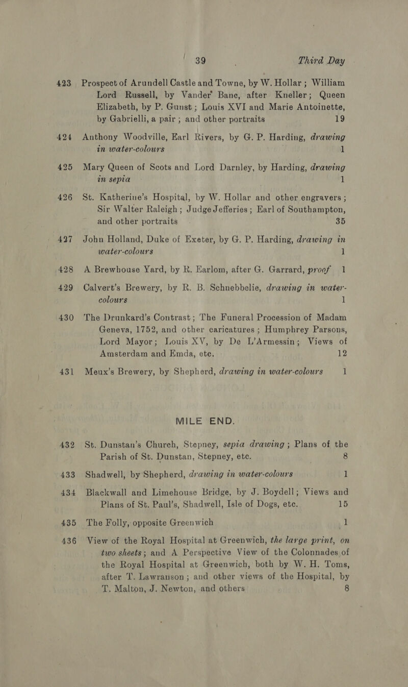 423 430 431 432 433 434 435 436 39 . Third Day Prospect of Arundell Castle and Towne, by W. Hollar ; William Lord Russell, by Vander Bane, after Kneller; Queen Elizabeth, by P. Gunst ; Louis XVI and Marie Antoinette, by Gabrielli, a pair ; and other portraits 19 Anthony Woodville, Earl Rivers, by G. P. Harding, drawing in water-colours 1 Mary Queen of Scots and Lord Darnley, by Harding, drawing in sepia - 1 St. Katherine’s Hospital, by W. Hollar and other engravers ; Sir Walter Raleigh; Judge Jefferies ; Earl of Southampton, and other portraits. 35 John Holland, Duke of Exeter, by G. P. Harding, drawing in water-colours 1 A Brewhouse Yard, by R. Earlom, after G. Garrard, proof 1 Calvert’s Brewery, by R. B. Schnebbelie, drawing in water- colours 1 The Drunkard’s Contrast; The Funeral Procession of Madam Geneva, 1752, and other caricatures ; Humphrey Parsons, Lord Mayor; Louis XV, by De L’Armessin; Views of Amsterdam and Emda, ete. 12 Meux’s Brewery, by Shepherd, drawing in water-colours 1 MILE END. St. Dunstan’s Church, Stepney, sepza drawing; Plans of the Parish of St. Dunstan, Stepney, ete. : 8 Shadwell, by Shepherd, drawing in water-colours 1 Blackwall and Limehouse Bridge, by J. Boydell; Views and Plans of St. Paul’s, Shadwell, Isle of Dogs, ete. 15 The Folly, opposite Greenwich 1 View of the Royal Hospital at Greenwich, the large print, on two sheets; and A Perspective View of the Colonnades of the Royal Hospital at Greenwich, both by W.H. Toms, after T. Lawranson ; and other views of the Hospital, by