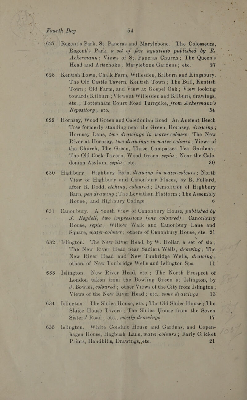 627 628 629 631 632 633 634 635 Regent's Park, St. Pancras and Marylebone. The Colosseum, Regent's Park, a set of five aquatints published by vine Ackermann; Views of St. Pancras Church; The Queen’s The Old Castle Tavern, Kentish Town; The Bull, Kentish Town; Old Farm, and View at Gospel Oak; View looking towards Kilburn; Views at Willesden and Kilburn, drawings, etc. ; Tottenham Court Road Turnpike, /vom Ackermann’s Repository ; ete. ) 34 Tree formerly standing near the Green, Hornsey, drawing ; Hornsey Lane, two drawings in water-colours; The New River at Hornsey, two drawings in water-colours ; Views of the Church, The Green, Three Compasses Tea Gardens ; The Old Cock Tavern, Wood Green, sepia; Near the Cale- donian Asylum, sepia; ete. 30 Highbury. Highbury Barn, drawing in water-colours ; North View of Highbury and Canonbury Places, by R. Pollard, after R. Dodd, etching, coloured; Demolition of Highbury Barn, pen drawing ; The Leviathan Platform ; The Assembly House; and Highbury College 6 Canonbury. A South View of Canonbury House, published by — J. Boydell, two impressions (one coloured); Canonbury House, sepia; Willow Walk and Canonbury Lane and Square, water-colours ; others of Canonbury House,.etec. 21 Islington. The New River Head, by W. Hollar, a oe ia ste ae The New River Head near Sadlers Wells, drawing ; The New River Head and New Tunbridge Wells, drawing ; others of New Tunbridge Wells and Islington Spa II ° Islington. New River Head, ete.; The North Prospect of» London taken from the Bowling Green at Islington, by J. Bowles, coloured ; other Views of the City from Islington; Views of the New River Head; etc., some drawings 13 Islington. ‘The Sluice House, ete. ; ‘The Old Sluice House; The Sluice House Tavern; The Sluice House from the Seven Sisters’ Road ; etc., mostly drawings 17 Islington. White Conduit House and Gardens, and Copen- hagen House, Hagbush Lane, water-colours ; Warly Cricket Prints, Handbills, Drawings, ,ete. od