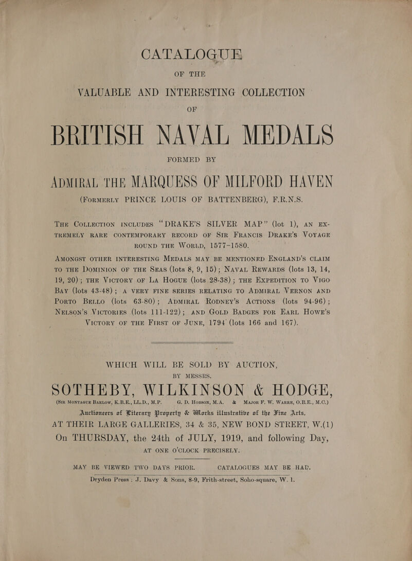 CATALOGUE BRITISH NAVAL MEDALS ADMIRAL THR MARQUESS OF MILFORD HAVEN (FoRMERLY PRINCE LOUIS OF BATTENBERG), F.R.N.S. Tur COLLECTION INCLUDES “DRAKE’S SILVER MAP” (lot 1), AN EX- TREMELY RARE CONTEMPORARY RECORD OF SIR FRANCIS DRAKE'S VOYAGE ROUND THE WORED, 1577-1580. AMONGST OTHER INTERESTING MEDALS MAY BE MENTIONED ENGLAND’S CLAIM TO THE DOMINION OF THE SEAS (lots 8, 9, 15); NAVAL REwarps (lots 13, 14, 19, 20); THE Vicrory oF LA Hogue (lots 28-38); THE EXPEDITION TO VIGO Bay (lots 43-48); A VERY FINE SERIES RELATING TO ADMIRAL VERNON AND Porto Beto (lots 63-80); ADMIRAL Ropnry’s AcTIONS (lots 94-96) ; NELSon’s VicroRIES (lots 111-122); anp Gotp BapGEs For Eart Howe’s VICTORY OF THE First oF JUNE, 1794 (lots 166 and 167).  WHICH WILL BE SOLD BY AUCTION, BY MESSRS. | SOTHEBY, WILKINSON &amp; HODGE, (SiR MonTAGgUE BarLow, K.B.E., LL.D., M.P. G. D. Hopson, M.A. &amp; Masor F. W. Warre, O.B.E., M.O.) Auctioneers of Literary Property &amp; Works illustrative of the Fine Arts, AT THEIR LARGE GALLERIES, 34 &amp; 35, NEW BOND STREET, W.(1) On THURSDAY, the 24th of JULY, 1919, and following Day, AT ONE O'CLOCK PRECISELY. MAY BE VIEWED TWO DAYS PRIOR. CATALOGUES MAY BE-.HAD, 
