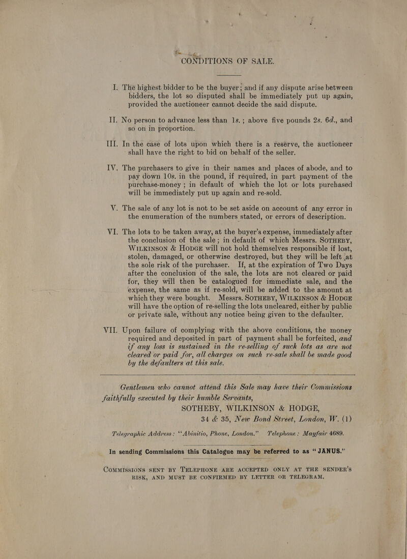 oat # . CONDITIONS OF SALE.  I. The highest bidder to be the buyer; and if any dispute arise between bidders, the lot so disputed shall be immediately put up again, provided the auctioneer cannot decide the said dispute. II. No person to advance less than 1s.; above five pounds 2s. 6d., and so on in proportion. III. In the case of lots upon which there is a reserve, the auctioneer shall have the right to bid on behalf of the seller. IV. The purchasers to give in their names and places of abode, and to pay down 10s. in the pound, if required, in part payment of the purchase-money ; in default of which the lot or lots purchased will be immediately put up again and re-sold. V. The sale of any lot is not to be set aside on account of any error in the enumeration of the numbers stated, or errors of description. VI. The lots to be taken away, at the buyer’s expense, immediately after the conclusion of the sale; in default of which Messrs. SoTHEBY, WILKINSON &amp; HODGE will not hold themselves responsible if lost, stolen, damaged, or otherwise destroyed, but they will be left {at the sole risk of the purchaser. If, at the expiration of Two Days after the conclusion of the sale, the lots are not cleared or paid for, they will then be catalogued for immediate sale, and the expense, the same as if re-sold, will be added to the amount at which they were bought. Messrs. SOTHEBY, WILKINSON &amp; HODGE will have the option of re-selling the lots uncleared, either by public or private sale, without any notice being given to the defaulter. VII. Upon failure of complying with the above conditions, the money required and deposited in part of payment shall be forfeited, and if any loss is sustained in the re-selling of suck lots as are not cleared or paid for, all charges on such re-sale shall be made good by the defaulters at this sale.   Gentlemen who cannot attend this Sale may have their Commissions faithfully executed by their humble Servants, SOTHEBY, WILKINSON &amp; HODGE, 34 &amp; 35, New Bond Street, London, W. (1) Telegraphic Address: ‘‘Abinitio, Phone, London.” Telephone: Mayfair 4689.  In sending Commissions this Catalogue may be referred to as “ JANUS.”  COMMISSIONS SENT BY TELEPHONE ARE ACCEPTED ONLY AT THE SENDER’S RISK, AND MUST BE CONFIRMED BY LETTER OR TELEGRAM, 