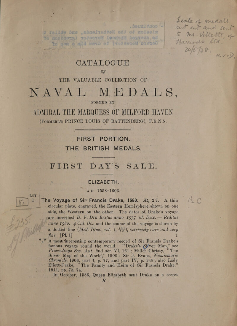 OF THE VALUABLE COLLECTION OF NAVAL MEDALS, FORMED BY ADMIRAL THE MARQUESS OF MILFORD HAVEN  FIRST PORTION. THE BRITISH MEDALS. a ELIZABETH. “Sp! 1858-1603. side, the Western on the other. The dates of Drake’s voyage anno 1580. 4 Cal. Oc., and the course of the voyage is shown by fine [PI 1] | l famous voyage round the world. “ Drake’s ver Map, ” see Proceedings Soc. Ant. 2nd ser. VI, 161; Miller Christy, ‘The Silver Map of the World,” 1900; Sir A‘ Evans, Numismatic Chronicle, 1906, part I, p. 77, ang part IV, p. 348; also Lady In October, 1586, Queen Kilizabeth sent Drake on a secret B