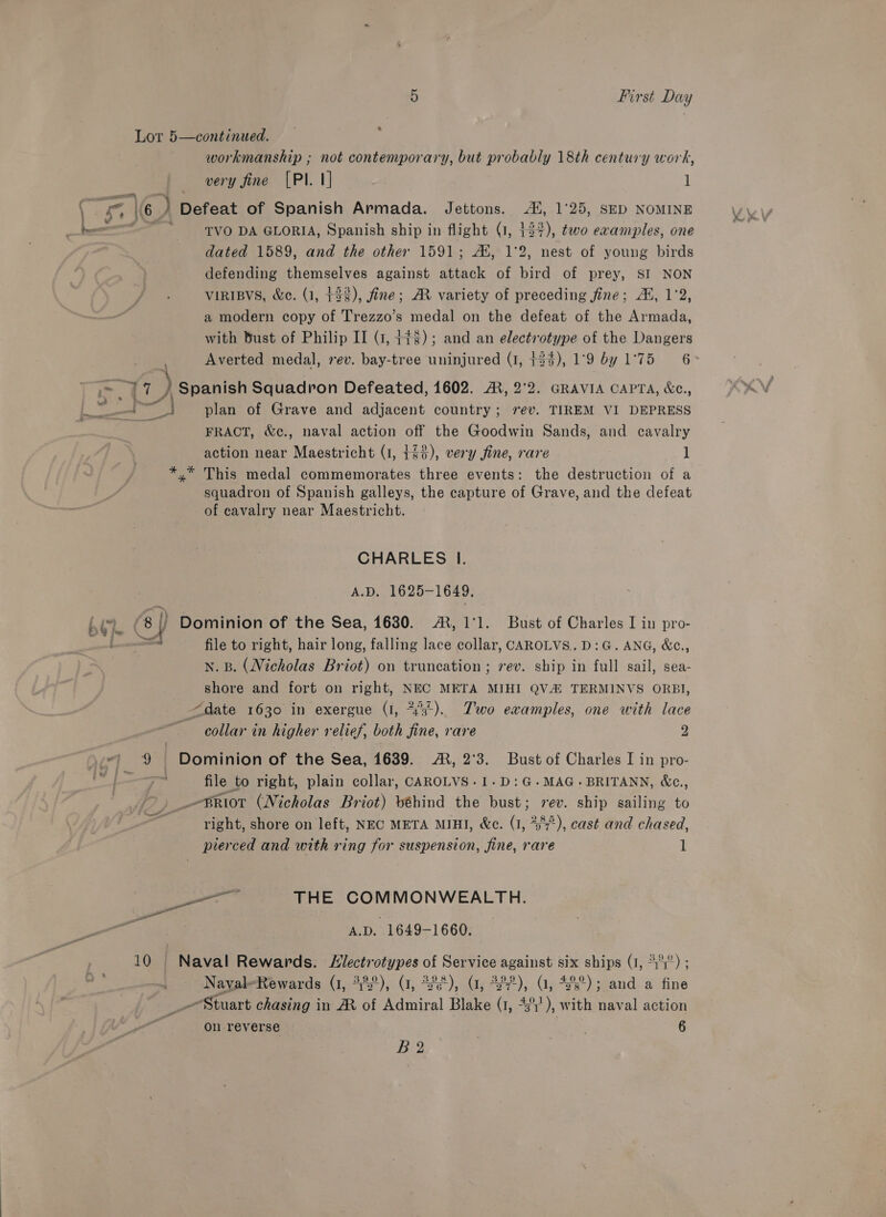 Lor 5—continued. ‘ workmanship ; not contemporary, but probably 18th century work, very fine [PI. 1] . l \6 ) Defeat of Spanish Armada. Jettons. 4, 1°25, SED NOMINE TVO DA GLORIA, Spanish ship in flight (1, 137), two examples, one dated 1589, and the other 1591; AX, 1°2, nest of young birds defending themselves against attack of bird of prey, SI NON VIRIBVS, &amp;e. (1, +32), fine; AR variety of preceding fine; AX, 1°2, a modern copy of Trezzo’s medal on the defeat of the Armada, with Bust of Philip II (7, +78); and an electrotype of the Dangers Averted medal, rev. bay-tree uninjured (1, +25), 19 by 1°75 6 &gt; ae Spanish Squadron Defeated, 1602. AX, 2°2. GRAVIA CAPTA, &amp;c., BY, plan of Grave and adjacent country; 7ev. TIREM VI DEPRESS FRAOT, &amp;c., naval action off the Goodwin Sands, and cavalry action near Maestricht (1, 143), very fine, rare 1 *,* This medal commemorates three events: the destruction of a squadron of Spanish galleys, the capture of Grave, and the defeat of cavalry near Maestricht. CHARLES lI. A.D. 1625-1649. ‘8 By Dominion of the Sea, 1630. AX, 1:1. Bust of Charles I in pro- =a file to right, hair long, falling lace collar, CAROLVS.. D:G. ANG, &amp;¢., n. B. (Nicholas Briot) on truncation ; rev. ship in full sail, sea- shore and fort on right, NEC META MIHI QV TERMINVS ORBI, date 1630 in exergue (I, “’3'). Two ewamples, one with lace collar in higher relief, both fine, rare 2 7? 9 Dominion of the Sea, 1639. A, 2°3. Bust of Charles I in pro- ne file to right, plain collar, CAROLVS.1-D:G-.MAG.BRITANN, &amp;c., _-BRiot (Nicholas Briot) béhind the bust; rev. ship sailing to right, shore on left, NEC META MIHI, &amp;c. fe 238°), cast and chased, pierced and with ring for suspension, fine, rare 1 — THE COMMONWEALTH. A.D. 1649-1660. a0 10 Naval Rewards. Slectrotypes of Service against six ships (1, *°1°) ; Nayal-Rewards (1, 4%°), (1, 2°), (1, 22%), (1, 4°); and a ae _-Stuart chasing in AM of Admiral Blake (1, 4°), with naval action on reverse | 6 Beg