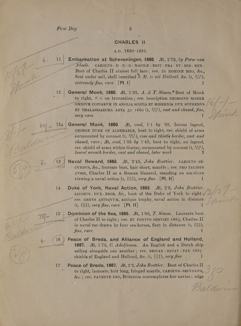 12 14 15 16 17 ° - CHARLES Il. A.D. 1660-1685. Embarkation at Scheveningen, 1660. A, 2°75, by Peter van Abeele. CAROLUS.11.D:G- MAGNA. BRIT. FRA- ET. HIB. REX. Bust of Charles II almost full face; vev. IN NOMINE MEO, &amp;e., fleet under sail, shell inseribed S. M. is uit Hollant, &amp;e. (, “w), extremely fine, rare [PI. 1] i General Monk, 1660. ®, 1:35, ieee T’. Simon.* Bust of Monk to right, 7. S. on truncation; rev. inscription GEORGIVS MONKE OMNIVM COPIARVM IN ANGLIA SCOTIA ET HIBERNIA DVX SVPREMVS ET THALASSIARCHA AETA 52 1660 (1, 453°), cast and chased, fine, very rare 1 GEORGE DVKE OF ALBEMARLE, bust to right, rev. shield of arms surmounted by coronet (1, *ss), rose and thistle border, cast and chased, rare; M, oval, 1°55 by 1°45, bust to right, no legend, rev. shield of arms within Garter, surmounted by coronet (1, “c°°), laurel wreath border, cast and chased, later work 2 Naval Reward, 1665. €, 2°45, John Roettier. CAROLVS SE- CVNDVS, &amp;c., laureate bust, hair short, mantle ; 7ev. PRO TALIBVS AVSIS, Charles II as a Roman General, standing on sea-shore viewing a naval action (1, $43), very fine [PI 1] ses Duke of York, Naval Action, 1665. ®, 2°5, John Roetiier. IACOBVS + DVX.-EBOR, &amp;c., bust of the Duke of York to right ; rev. GENVS ANTIQVVM, antique trophy, naval action in distance (1, $23), very fine, rare [PI. 1] i Dominion of the Sea, 1665. A, 1°05, 7. Simon. Laureate bust of Charles II to right; ev. ET PONTVS SERVIET 1665, Charles. II in naval car drawn by four sea-horses, fleet in distance (1, 743 fine, rare : : Peace of Breda, and Alliance of England and Holland, 1667. AR, 1°75, C. Adolfszoon. An English and a Dutch ship sailing alongside one another; 7¢v. BRITAN : BATAV : PAX 1667 shields of England and Holland, &amp;e. (1, 4 ie), very fine 1 Peace of Breda, 1667. AM, 2°2, John Roettier. Bust of Charles I to right, laureate, hair long, fringed mantle, CAROLVS- SECVNDVS, &amp;e. ; 7ev. FAVENTE DEO, Britannia contemplates her navies ; edge