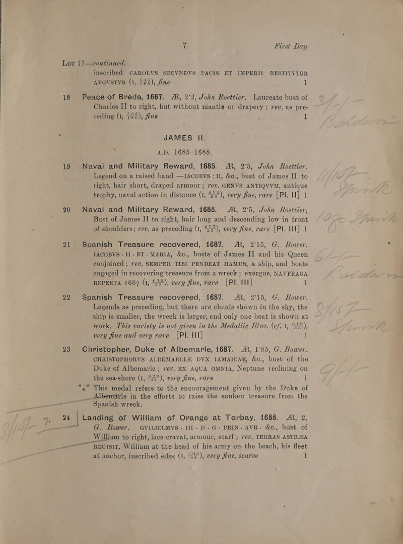 Lot 17—continued. inscribed CAROLVS SECVNDVS PACIS ET IMPERII RESTITVTOR Avevstvs (1, ¢#4), fine 1 18 Peace of Breda, 1667. A, 2°2, John Roettier. Laureate bust of Charles II to right, buf without mantle or drapery ; rev. as pre- ceding (1, {83), fine . 1 3 JAMES Il. A.D. 1685-1688. 19 Navai and Military Reward, 1685. M®, 2°5, John Roettier. Legend on a raised band —IACOBVS : 11, &amp;e., bust of James II to right, hair short, draped armour; rev. GENVS ANTIQVVM, antique trophy, naval action in distance (1, “s's*), very fine, rare [PI. HN] 1 20 Naval and Military Reward, 1685. A, 2°5, John Roettier, Bust of James II to right, hair long and descending low in front of shoulders; vv. as preceding (1, “s'5-), very fine, rave [Pl. Il] 1 21 Spanish Treasure recovered, 1687. M®, 2°15, G. Bower. TACOBVS. 11. ET. MARIA, &amp;c., busts of James II and his Queen conjoined ; 7¢v. SEMPER TIBI PENDEAT HAMUS, a ship, and boats engaged in recovering treasure from a wreck; exergue, NAVFRAGA REPERTA 1687 (1, °3'32), very fine, rare [PI. III]. 1 22 Spanish Treasure recovered, 1687. A, 2°15, G. Bower. Legends as preceding, but there are clouds shown in the sky, the ship is smaller, the wreck is larger, and only one boat is shown at work. This variety is not given in the Medallic Illus. (cf. 1, *3'3*), very fine and very rare [PI. tl] 1 23 -Christopher, Duke of Albemarle, 1687. AX, 1°85, G. Bower. CHRISTOPHORVS ALBEMARLIA DVX IAMAICAER, &amp;c., bust of the Duke of Albemarle ; rev. EX AQUA OMNIA, Neptune reclining on the sea-shore (1, $33), very fine, rare | *,* This medal refers to the encouragement given by the Duke of __Albemarle in the efforts to raise the sunken treasure from the Spanish wreck. a4 | Landing of William of Orange at Torbay, 1688. A, 2, — G. Bower. GVILIELMVS. Ill. D-G- PRIN. AVR. &amp;c., bust of Willam to right, lace cravat, armour, scarf ; 7¢v. TERRAS ASTRA ———~ RBUISIT, William at the head of his army on the beach, his fleet