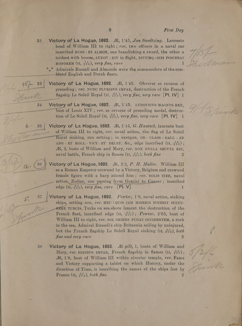 32 Victory of La Hogue, 1692. A, 1°45, Jan Smeltzing. Laureate head of William III to right; rev. two officers in a naval car inscribed RUSS : ET ALMON, one brandishing a sword, the other a trident with broom, LUDOV: XIV in flight, DIVUMQ : SIBI POSCEBAT HONOREM (II, 33x), very fine, rare a 1 *,* Admirals Russell and Almonde were the commanders of the com- bined English and Dutch fleets. 4 4 /- 33 Victory of La Hogue, 1692. AR, 1°45. Obverse as reverse of ee preceding ; 7ev. NVNC PLVRIBVS IMPAR, destruction of the French flagship Le Soleil Royal (11, 3's), very fine, very rare [Pl IV] 1 L 34 Victory of La Hogue, 1692. AX, 1°45. LVDOVICVS MAGNVS REX, “Dust of Louis XIV; vev. as reverse of preceding medal, destruc- tion of Le Soleil Royal (11, 25%), very fine, very rave [PI IV] 1 + 3851 Victory of La Hogue, 1692. A, 1°16, G. Hautsch, laureate bust : of William III to right, vev. naval action, the flag of Le Soleil ———Royal sinking, sun setting; in exergue, OB~. CLASS. GALL. AB ANG. ET HOLL. VICT.ET DELET.. &amp;c., edge inscribed (11, 3%5°s) ; AR, 2, busts of William and Mary, 7ev. NOX NVLLA SECVTA EST, naval battle, French ship in flames (11, 2's’s), both fine 2 re ( 36 Victory of La Hogue, 1692. A, 2°2, P. H. Muller. William III ae as a Roman Emperor crowned by a Victory, Belgium and crowned female figure with a harp attend him; 7ev.’ SOLIS ITER, naval . action, mee sun passing from Gemini to Cancer ; inscribed edge ae 15), very fine, rare. [Pl. Vv] 1 2° | | Victory of La Hogue, 1692. Pewter, 1°9, naval action, sinking _ ships, setting sun, 7ev. HEU ! QUIS IAM MISERIS POTERIT SUCCU- _~RERE TURCIS, Turks on sea-shore lament the destruction of the French fleet, inscribed edge (I, 2+); Pewter, 2°05, bust of William III to right, rev. SoL ORIENS FUGAT OCCIDENTEM, a rock in the sea, Admiral Russell’s ship Britannia sailing by uninjured, but the French flagship Le Soleil Royal sinking (1, 2°), both jine and very rare ae. 38 Victory of La Hogue, 1692. A gilt, 1, busts of William and Mary, 7ev. IGNIBVS IMPAR, French flagship in flames (u, 3°';) ; AR, 1°8, bust of William III within circular temple, ev. Fame and Victory supporting a tablet on which History, under the Pa of Time, is inscribing the names of the ships lost by France (u, 2°’x), both fine 2 