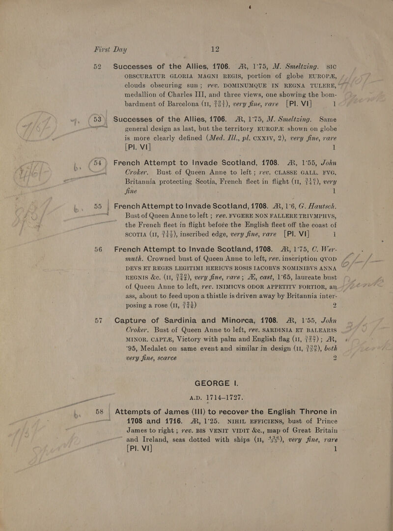 52 57 Successes of the Allies, 1706. ®, 1°75, MJ. Smeltzing. sic OBSCURATUR GLORIA MAGNI REGIS, portion of globe EUROPA, medallion of Charles III, and three views, one showing the bom- bardment of Barcelona (11, 72+), very fine, rave [PI. VI] 1 Successes of the Allies, 1706. A, 1°75, M7. Smeltzing. Same general design as last, but the territory EUROP&amp; shown on globe is more clearly defined (Med. J1l., pl. cxxiv, 2), very fine, rare [Pl. V1] l French Attempt to Invade Scotland, 1708. AR, 1°55, John Croker. Bust of Queen Anne to left; 7ev. CLASSE GALL. FVG, Britannia protecting Scotia, French fleet in flight (11, 4%), very fine 1 French Attempt to Invade Scotland, 1708. A, 1°6, G. Hautsch. Bust of Queen Anne to left ; 7ev. FVGERE NON FALLERE TRIVMPHVS, the French fleet in flight before the English fleet off the coast of SCOTIA (11, $43), inscribed edge, very fine, rare [PI. VI] 1 French Attempt to Invade Scotland, 1708. A, 1°75, C. Wer- muth. Crowned bust of Queen Anne to left, ev. inscription Q@VOD | DEVS ET REGES LEGITIMI HERICVS ROSIS IACOBVS NOMINIBVS ANNA ~ REGNIS We. (1, $$$), very fine, rare; A, cast, 1°65, laureate bust of Queen Anne to left, 7ev. INIMICVS ODOR APPETITV FORTIOR, an ass, about to feed upon a thistle is driven away by Britannia inter- posing a rose (11, {7¢) : Capture of Sardinia and Minorca, 1708. A, 1°55, John Croker. Bust of Queen Anne to left, ev. SARDINIA ET BALEARIS MINOR. CAPT&amp;, Victory with palm and English flag (11, $23); AR, ‘95, Medalet on same event and similar in design (11, $23), both very fine, scarce 2 GEORGE I. A.D. 1714-1727. 1708 and 1716. AR, 1°25. NIHIL EFFICIENS, bust of Prince James to right ; ev. BIS VENIT VIDIT &amp;c., map of Great Britain ~ and Ireland, seas dotted with ships (11, *3°°), very fine, rare [Pl. V1] 1