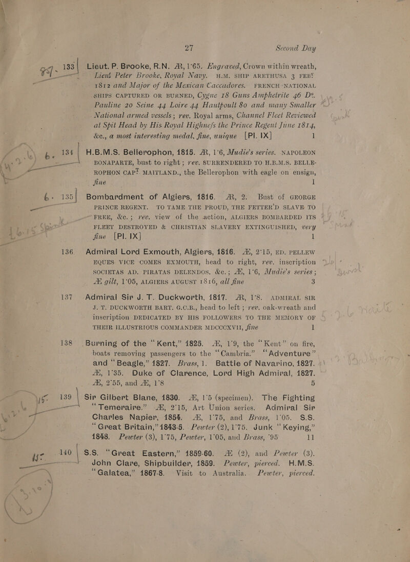 x i 133| Lieut. P. Brooke, R.N. &amp;, 1°65. Hngraved, Crown within wreath, SS il Lieut Peter Brooke, Royal Navy. .M. SHIP ARETHUSA 3 FEBY gis 1812 and Major of the Mexican Caccadores. FRENCH -NATIONAL SHIPS CAPTURED OR BURNED, Cygne 18 Guns Amphetrite 46 D?. Pauline 20 Seine 44 Loire 44 Hautpoult 80 and many Smaller National armed vessels ; rev. Royal arms, Channel Fleet Reviewed at Spit Head by His Royal Highne/s the Prince Regent June 1814, &amp;e., a most interesting medal, fine, unique [Pl. 1X] 1 z b 134 | H.B.M.S. Bellerophon, 1815. A, 1°6, Mudie’s series. NAPOLEON Cy : 2 = BONAPARTE, bust to right ; rev. SURRENDERED TO H.B.M.S. BELLE- . ¥ red A : \ ial ROPHON CAP?. MAITLAND., the Bellerophon with eagle on ensign, an | jine 3 1 6: 135| Bombardment of Algiers, 1816. R, 2. Bust of GEORGE . ae PRINCE REGENT. TO TAME THE PROUD, THE FETTER’D SLAVE TO FREE, &amp;c.; rev. view of the action, ALGIERS BOMBARDED ITS a) i“ Sip FLEEr DESTROYED &amp; CHRISTIAN SLAVERY EXTINGUISHED, very PA fine [PI. 1X] | 1 136. Admiral Lord Exmouth, Algiers, 1816. 44, 2°15, mp. peLLEw EQUES VICE COMES EXMOUTH, head to right, vev. inscription SOCIETAS AD. PIRATAS DELENDOS. &amp;c.; At, 1°6, Aludie’s series ; AK, gilt, 1°05, ALGIERS AUGUST 1816, all fine 3 137 Admiral Sir J. T. Duckworth, 18417. AR, 1°8. ADMIRAL SIR J. T. DUCKWORTH BART. G.C.B., head to left ;-7ev. oak-wreath and inscription DEDICATED BY HIS FOLLOWERS TO THE MEMORY OF THEIR ILLUSTRIOUS COMMANDER MDCCOXVH, fine 1 138 Burning of the “ Kent,” 4825. 42, 1°9, the “Kent” on fire, boats removing passengers to the ‘‘Cambria.” “‘Adventure” and “ Beagle,” 1827. Brass,1. Battle of Navarino, 1827. Ai, 1°35. Duke of Clarence, Lord High Admiral, 1827. _ - 4H, 2°55, and AN, 1°8 5 | 1 139 | Sip Gilbert Blane, 1830. 44, 1°5 (specimen). The Fighting ES ee “ Temeraire.” Ai, 2°15, Art Union series. Admiral Sir es Charles Napier, 1854. 45, 1°75, and Brass, 1°05. S.S. (5 / “ Great Britain,” 1843-5. Pewter (2),1°75. Junk “ Keying,” Ot 1848. Pewter (3), 1°75, Pewter, 1°05, and Brass, °95 11 is7 140 | S.S. “Great Eastern,” 1859-60. Ai (2), and Pewter (3). Se ——~t John Clare, Shipbuilder, 1859. Pewter, pierced. H.M.S. eek Galatea,” 1867-8. Visit to Australia.. Pewter, pierced. i ; 3) atl re