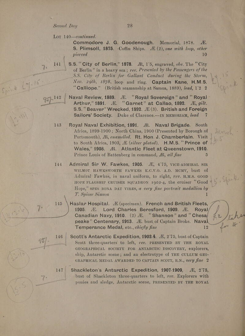 Lot 140—continued. Commodore J. G. Goodenough. Memorial, 1878. AE. S. Plimsoll, 1875. -Coffin Ships. 4 (2), one with loop, other pierced : Res (8) 141 \ S.S. “City of Berlin,” 4878. AR, 1°5, engraved, obv. The “City of Berlin” in a heavy sea; rev. Presented by the Passengers of the S.S. City of Berlin for Gallant Conduct during the Storm, Nov. 29th, 1878, loop and ring. Captain Kane, H.M.S. “Calliope.” (British seamanship at Samoa, 1889), lead, 1°2 2 »j_142 | Naval Review, 1889. Al. “Royal Sovereign” and “ Royal tt Arthur,” 1891. 2. “Garnet” at Callao, 1892. AL, gilt. , S.S. “Beaver” Wrecked, 1892. 4! (3). British and Foreign Sailors’ Society. Duke of Clarence.—IN MEMORIAM, lead 7 143 Royal Naval Exhibition, 1891. ®. Naval Brigade. South Africa, 1899-1900; North China, 1900 (Presented by Borough of Portsmouth), AR, enamelled. Rt. Hon. J. Chamberlain. Visit to South Africa, 1903, Al (silver plated). H.M.S. “Prince of Wales,” 1908. ®. Atlantic Fleet at Queenstown, 1910. Prince Louis of Battenberg in command, AR, all fine 5 144. Admiral Sir W. Fawkes, 1905. -44, 4°75, VICE-ADMIRAL SIR WILMOT. HAWKSWORTH FAWKES K.C.V.O. A.D. MCMV, bust of Admiral Fawkes, in naval uniform, to right, rev. H.M.S. GOOD HOPE FLAGSHIP CRUISER SQUADRON 1902-4, the eruiser ‘Good * ° Hope,” SPES BONA DAT VIRES, a very fine portrait medallion by 7. Spicer Simson 1 amon, PUL \ Hasta Hospital. Ai (specimen). French and British Fleets, 7 , \ } 14905. A. Lord Charles Beresford, 1909. Ai. Royal/ / | a wet ed Canadian Navy, 1910. (2) 4. “Shannon” and “Chesat Ar fj «fa peake” Centenary, 1913. Al. bust of Captain Broke. Naval eg og Temperance Medal, etc., chiefly fine 1g ee » EH 146 | Scott’s Antarctic Expedition, 1902-4. Ai, 2°75, bust of Captain | Scott three-quarters to left, ev. PRESENTED BY THE ROYAL GEOGRAPHICAL SOCIETY. FOR ANTARCTIC DISCOVERY, explorers, ship, Antarctic scene; and an electrotype of THE CULLUM GEO-~ GRAPHICAL MEDAL AWARDED TO CAPTAIN SCOTT, R.N., very fine 2 147. Shackleton’s Antarctic Expedition, 1907-1909, Ai, 2°75, bust of Shackleton three-quarters to left, sev. Explorers with ponies and sledge, Antarctic scene, PRESENTED BY THE ROYAL