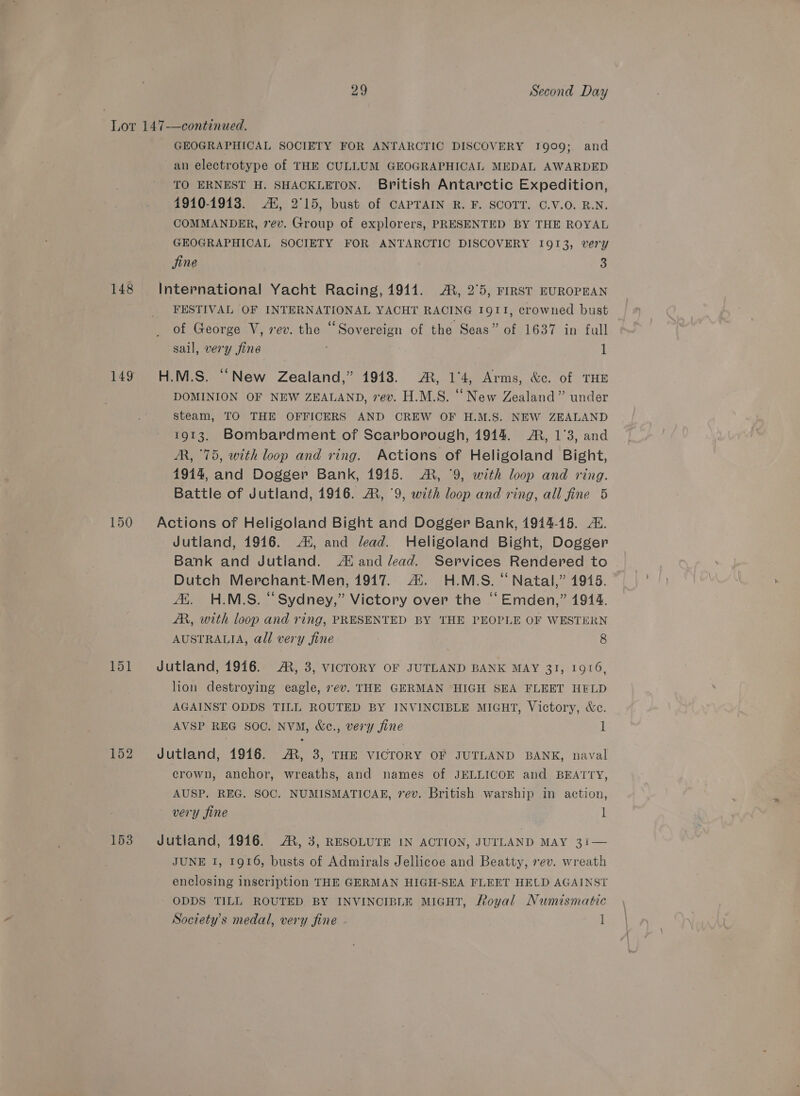 148 149 151 152 153 GEOGRAPHICAL SOCIETY FOR ANTARCTIC DISCOVERY 1909; and an electrotype of THE CULLUM GEOGRAPHICAL MEDAL AWARDED TO ERNEST H. SHACKLETON. British Antarctic Expedition, 1910-1913. AX, 2°15, bust of CAPTAIN R. F. SCOTT. C.V.O. R.N. COMMANDER, vev. Group of explorers, PRESENTED BY THE ROYAL GEOGRAPHICAL SOCIETY FOR ANTARCTIC DISCOVERY I913, very jine 3 FESTIVAL OF INTERNATIONAL YACHT RACING 1911, crowned bust of George V, rev. the “Sovereign of the Seas” of 1637 in full sail, very fine 1 DOMINION OF NEW ZEALAND, 7ev. H.M.S. “New Zealand” under steam, TO THE OFFICERS AND CREW OF H.M.S. NEW ZEALAND 1913. Bombardment of Scarborough, 19414. ®, 1°3, and M, 75, with loop and ring. Actions of Heligoland Bight, 1914, and Dogger Bank, 1915. ®, '9, with loop and ring. Battle of Jutland, 1916. A, 9, with loop and ring, all fine 5 Jutland, 1916. 4X, and lead. Heligoland Bight, Dogger Bank and Jutland. Ai and lead. Services Rendered to Dutch Merchant-Men, 1917. Al. H.M.S. “Natal,” 1945. A, H.ML.S. “Sydney,” Victory over the “ Emden,” 1914. ZR, with loop and ring, PRESENTED BY THE PEOPLE OF WESTERN AUSTRALIA, all very fine 8 lion destroying eagle, 7ev. THE GERMAN ‘HIGH SEA FLEET HFLD AGAINST ODDS TILL ROUTED BY INVINCIBLE MIGHT, Victory, &amp;c. AVSP REG SOO. NVM, &amp;c., very jine l crown, anchor, wreaths, and names of JELLICOE and BEATTY, AUSP. REG. SOC. NUMISMATICAR, rev. British warship in action, very fine l JUNE 1, 1916, busts of Admirals Jellicoe and Beatty, rev. wreath enclosing inscription THE GERMAN HIGH-SEA FLEET HELD AGAINST ODDS TILL ROUTED BY INVINCIBLE MIGHT, Royal Numismatic Society's medal, very fine 1