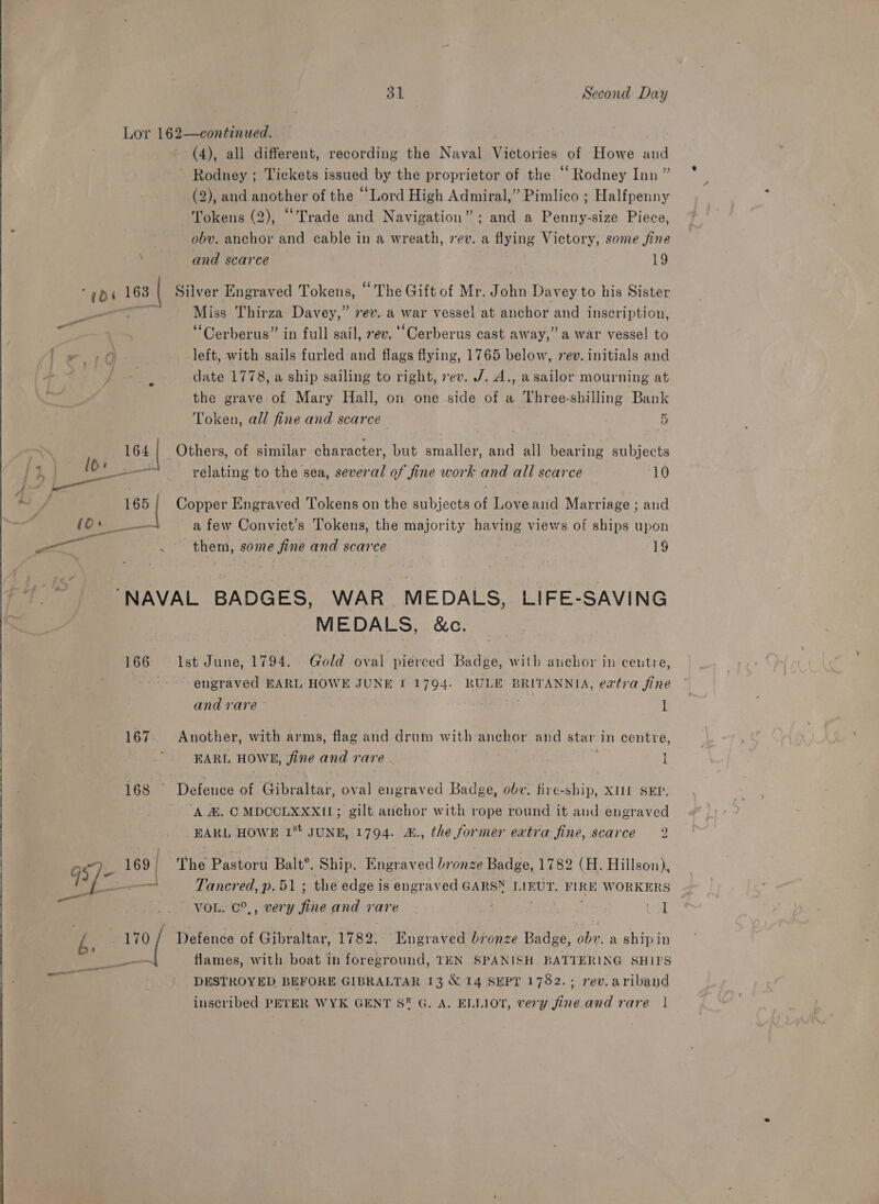  i (di 163 ow 164 | 1 165 | | eat . (4), all different, recording the Naval Victories of Howe and Rodney ; Tickets issued by the proprietor of the “ Rodney Inn ” (2), and another of the “Lord High Admiral,” Pimlico ; Halfpenny Tokens (2), “Trade and Navigation”; and a Penny-size Piece, oby. anchor and cable in a wreath, rev. a flying Victory, some fine and scarce 19 Silver Engraved Tokens, “ The Gift of Mr. John Davey to his Sister Miss Thirza Davey,” vev..a war vessel at anchor and inscription, “Cerberus” in full sail, ev. “Cerberus cast away,” a war vessel to left, with sails furled and flags flying, 1765 below, vev. initials and date 1778, a ship sailing to right, vev. J. A., asailor mourning at the grave of Mary Hall, on one side of a Vhree-shilling Bank Token, all fine and scarce 5 Others, of similar character, but smaller, and all bearing subjects relating to the sea, several of fine work and all scarce 10 Copper Engraved Tokens on the subjects of Loveand Marriage ; and a few Convict’s Tokens, the majority having views of ships upon them, some fine and scarce 19 166 167 168 ne) 169 | (ea et. es : - 7 d. saa MEDALS, &amp;c. Ist June, 1794. Gold oval pierced Badge, with anchor in centre, engraved EARL HOWE JUNE I 1794. RULE BRITANNIA, eatra fine and rare | 1 Another, with arms, flag and drum with anchor and star in centre, 4 EARL HOWE, fine and rare . 1 ‘A &amp;. C MDCCLXXXIL; gilt anchor with rope round it and engraved EARL HOWE 1° JUNE, 1794. &amp;., the former extra fine, scarce 2 The Pastoru Balt®. Ship. Engraved bronze Badge, 1782 (H. Hillson), Tancred, p.51 ; the edge is engraved GARSN LIEUT. FIRE WORKERS VOL. C°,, very fine and rare ; iter cat (] Defence of Gibraltar, 1782. Engraved bronze Badge, obv. a ship in flames, with boat in foreground, TEN SPANISH BATTERING SHIPS DESTROYED. BEFORE GIBRALTAR 13 &amp; 14 SEPT 1782.; rev.aribaud inscribed PEYER WYK GENT S® G, A. ELLIOT, very fine. and rare |