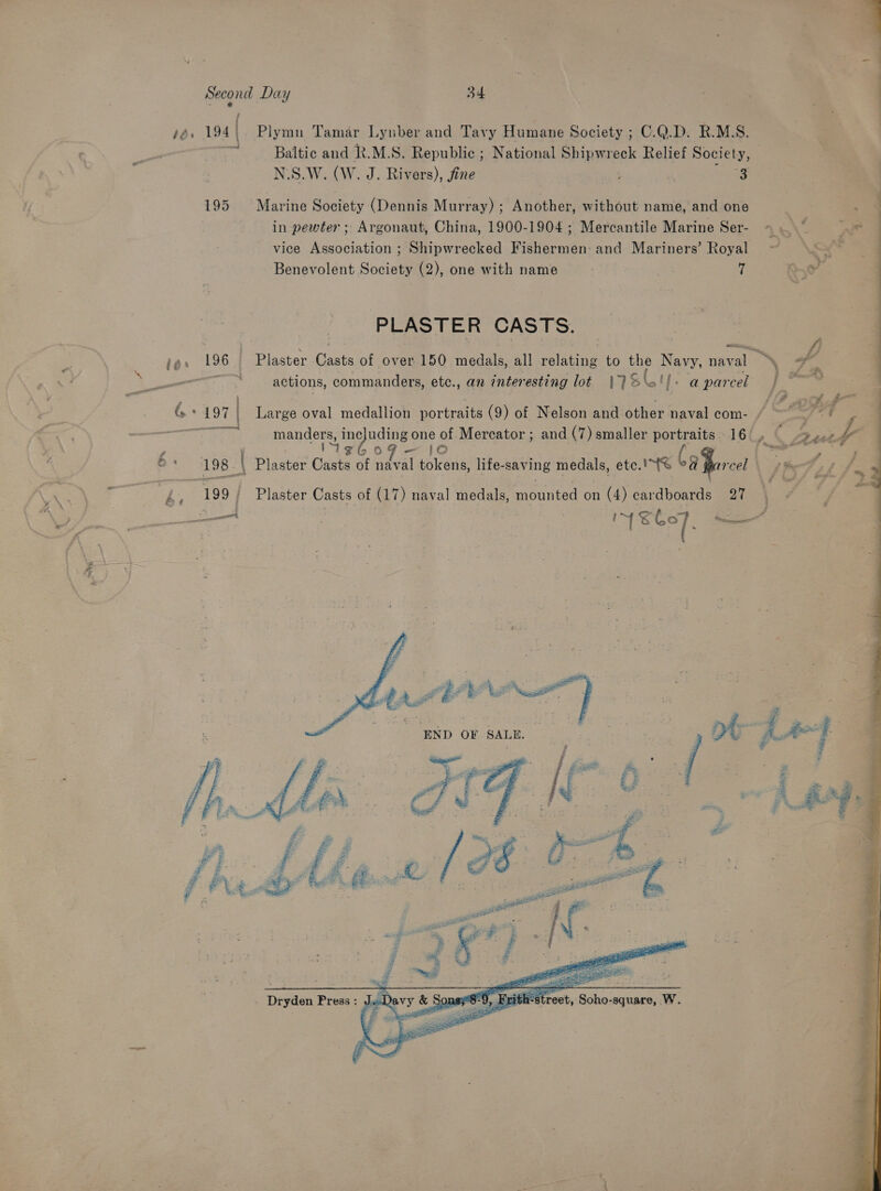  Second Day 34 { : sé. 194) Plymn Tamar Lynber and Tavy Humane Society ; C.Q.D. R.M.S. ; os Baltic and R.M.S. Republic ; National Shipwreck Relief Society, N.S.W. (W. J. Rivers), fine 3 195. Marine Society (Dennis Murray) ; Another, without name, and one | ‘ in pewter ; Argonaut, China, 1900-1904 ; Mercantile Marine Ser- « .* At = vice Association ; Shipwrecked Fishermen: and Mariners’ Royal ¥ Benevolent Society (2), one with name 7 f so - PLASTER CASTS. wees . | a fi tor 196 Plaster Casts of over 150 medals, all relating to the Navy, naval “\ of ae oor actions, commanders, etc., an interesting lot |} él tf; aparcel | °* A 197 7 | Large oval medallion portraits (9) of Nelson and other naval com- / ~~ O Then. manders, inc nding one x Mercator ; and (7) smaller a ae 16 ng ¢ en et: 198 ~ \ Plaster Casts of ea psieed life-saving medals, ete te CaBorent St \ AO ah “ geaisees f 199/ Plaster Casts. of (17) naval medals, mounted on (4) cardboards 27 : &amp; ¢ | ene IMS eer. Rtn    tt END OF SALE | | 7 / i fat | : ¥    Dryden Press : 