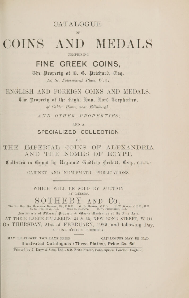 CATALOGUE COINS AND MEDALS COMPRISING FINE GREEK COINS, Ghe Property of B. O. Prichard, Gag. 18, St. Petersburgh Place, W.2; ENGLISH AND FOREIGN COINS AND MEDALS, Ghe Property of the Right Bon, Lord Corphichen, of Calder House, near Edinburgh : AND OTHE UP ROP ERATI ES: AND A - SPECIALIZED COLLECTION OF mee IM PRHRIAIM COINS OF ALHXANDRILA Bec dO dy) aN, OUMEES ab » Grae El Gollected in Egupt by Ueginald Godlrey Peckitt, Gag., c.p.z.;  CABINET AND NUMISMATIC PUBLICATIONS.  Wri wil BE’ SOLD BY AVvCTION BY MESSRS. BOTH E BY: AND Co The Rt. Hon. Sir Monracor BARLOW, Bt., K.B.E. G. D. Hogson, M.V.O. F. W. Warrr, O.B.E., M.C. C. G. DES Graz, B.A. Miss E. BArLow. C. V. PILKINGTON, B.A. Auctioneers of Literary Property &amp; Works illustrative of the Fine Arts. AT THEIR LARGE GALLERIES, 34 &amp; 35, NEW BOND STREET, W. (1) On THURSDAY, 21st of FEBRUARY, 1929, and following Day, AT ONE O CLOCK PRECISELY.  MAY BE VIEWED TWO DAYS PRIOR. CATALOGUES MAY BE HAD. Illustrated Catalogues (Three Plates), Price 2s. 6d. Printed by J. Davy &amp; Sons, Ltd., 8-9, Frith-Street, Soho-square, London, England.  