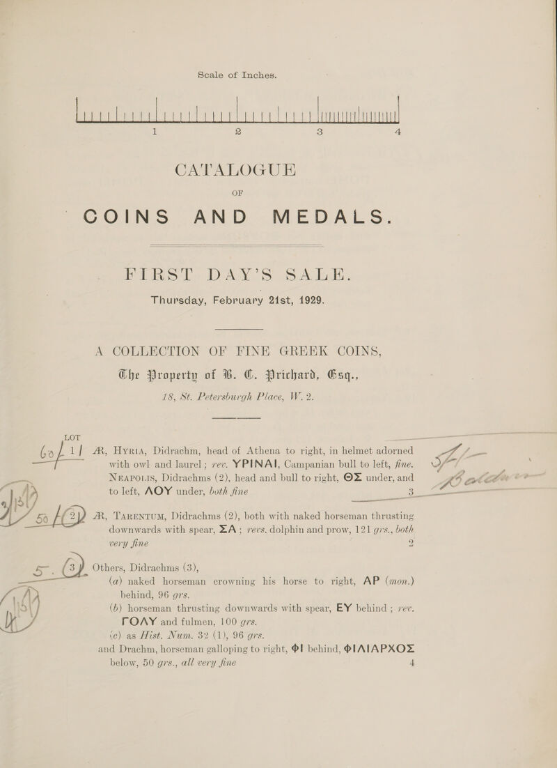 Scale of Inches. CATALOGUE OF COINS AND MEDALS.   PaaS Ll DAY! S oO Andods. Thursday, February 21st, 1929. A COLLECTION OF FINE GREEK COINS, Ghe Property of B. CO. Prichard, Gsq., 18, St. Petersburgh Place, W. 2 with owl and laurel; rev. YPINAI, Campanian bull to left, fine. NEAPOLIS, Dadian (2), head and bull to right, OZ under, and  AR, TARkENTUM, Didrachms (2), both with naked horseman thrusting downwards with spear, ZA; revs. dolphin and prow, 121 grs., both very fine 2  a {3 / Others, Didrachms (3), (a) naked horseman crowning his horse to right, AP (mon.) } A behind, 96 grs. oO} (b) horseman thrusting downwards with spear, EY behind ; 2 y FOANY and fulmen, 100 grs. ic) as Hist. Num. 32 (1), 96 grs. and Drachm, horseman galloping to right, ®! behind, PIAIAPXOZ