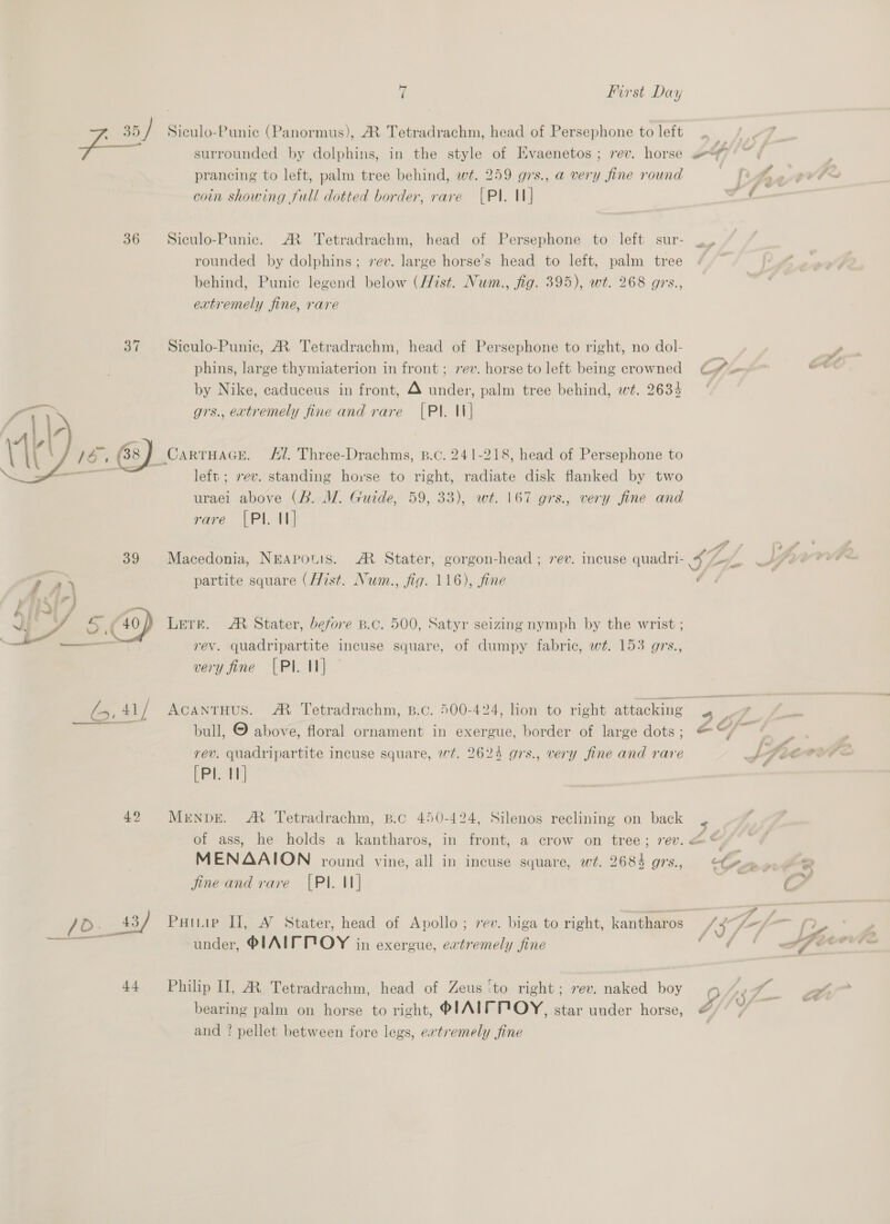: 35 / Siculo-Punic (Panormus), AR Tetradrachm, head of Persephone to left f— surrounded by dolphins, in the style of Hvaenetos ; rev. horse of prancing to left, palm tree behind, wt. 259 grs., a very fine round coin showing full dotted border, rare [PI. 1] 36 = Siculo-Punic. ® Tetradrachm, head of Persephone to left sur- rounded by dolphins; vev. large horse’s head to left, palm tree behind, Punic legend below (Hist. Num., fig. 395), wt. 268 grs., extremely fine, rare 37 Siculo-Punic, AR Tetradrachm, head of Persephone to right, no dol- phins, large thymiaterion in front; 7ev. horse to left being crowned €?.« by Nike, caduceus in front, 4 under, palm tree behind, wt. 2634 ‘ grs., extremely fine and rare [PI. It] _Carruace. 4/7. Three-Drachms, B.c. 241-218, head of Persephone to | left ; rev. standing horse to right, radiate disk flanked by two uraei above (B. MW. Guide, 59, 33), wt. 167 grs., very fine and rare [PI. I]  39 Macedonia, NEApouls. A Stater, gorgon-head ; rev. incuse quadri- 4 Le, 7 Z . partite square (Hist. Num., fig. 116), fine ¢ I PA ‘oi Co) Lere. M Stater, before B.c. 500, Satyr seizing nymph by the wrist ; F ais rev. quadripartite incuse square, of dumpy fabric, wt. 153 grs., very fine [PI I] - és, 41 / ACANTHUS. A Tetradrachm, B.c. 500-424, lion to right attacking 4 7 rev. quadripartite incuse square, wt. 2624 grs., very fine and rare pelo 42 Merenpe. AM Tetradrachm, B.c 450-424, Silenos reclining on back of ass, he holds a kantharos, in front, a crow on tree; rev. &amp;* fine and rare [PI. 1] ey Aa wi, under, PIAIFPOY in exergue, evtremely fine iy 44 Philip II], MR Tetradrachm, head of Zeus ‘to right; rev. naked boy bearing palm on horse to right, PIAIF POY, star under horse, é and ? pellet between fore legs, evtremely fine