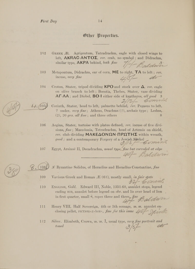   Other Propertres. 192 Greek A. Agrigentum, Tatradrachm, eagle with closed wings to left, AKRAC-ANTO%X, rev. crab, no symbol ; and a similar type, AKPA behind, both fine WW a Lo, se eatin incuse, very fine LihSL- aa Wak 104 Croton, Stater, tripod dividing KPO and stork over A, rev. eagle on olive branch to left; Boeotia, Thebes, Stater, vase dividing AT-AA ; and Diobol, BO-I either side of ms all eg oar Corinth, Stater, head to left, palmette Tana rev. pies to lett ? under, very fine; Athens, Drachms (2), archaic type; Lesbos, (2), 20 grs. all fine ; and three others 8 106 Aegina, Stater, tortoise with plates defined, 7ev. incuse of five divi- sions, fine; Macedonia, Tetradrachm, head of Artemis on shield, rev. club dividing MAKEAONQN-NPQTH2 within wreath, good ; and a contemporary Forgery of a Jewish Shekel 3 a, Ge 40 a LPPOE PEN ro LE. oy Soe = fr &gt; “Sa ¢ AN Byzantine Solidus, of Heraclius and Heraclius Constantine, jine Vavious Greek and Roman 44 (61), mostly small, im far state J I eal =! og LM eI? x) 110 Enenisu, Gold. Edward III, Noble, 1351-60, annulet stops, legend ending HIB, annulet before legend on obv. and lis over head of lion in first quarter, small 4, ropes three and thr ee, fine Le VOWEL. 111 Henry VIII, Half Sovereizyn, 4th or 5th coinage, m.™. poke ened = closing pellet, FRNNGIxzxhipx, fine for this issue fl) (Ol Ulsaif? of * id Se f 112 Silver. Elizabeth, Crown, m. m. 1, usual type, very fine portrait and toned E 5, /s, ae ott