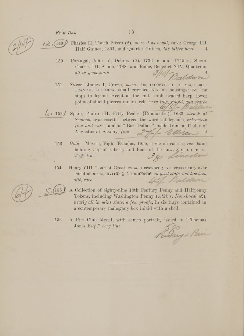 Charles II, Touch Pieces (2), pierced as usual, rare; George III, Half Guinea, 1801, and Quarter Guinea, the latter bent 4.  150 Portugal, John V, Dobras (2), 1736 B and 1745 B; Spain, Charles III, Scudo, 1788; and Rome, ee MTV, Quattrino, all in good state Q7, Yo; {- t 4 . . wry fl” Ci A \— ALEC” Gem 151 Silver. James 17 Crown, m. m., lis, 1ACOBVS. D207 MAG 2 BRI: FRAN ‘ET HIB:REX, small crowned rose on housings; rev. no stops in legend except at the end, scroll headed harp, lower | point of shield pierces inner circle, very ee 3 is y d scarce Pv” Stee ee we (5+ 152 2/ Spain, Philp IJI, Fifty Reales (Ginquenfin), 16 1633, tee a . a Segovia, oval rosettes ee the words of legends, extremely fine and rare; and a “ Box Dollar” made from a Thaler of Sf Jf , q 7a SI 7 / , Lo ria ; toe Z Pe, P Augustus of Saxony, fine FW L -8 Sho ? tf aay ne nc i TSAR A   isd Gold. Mexico, Bight Bee vaiae 1855, eagle on cactus; rev. hand holding Cap of Liberty and Book of the Law, SZ E.GO.R.F. 2198, fine VF fo ; itteigs cect 154 Henry VIII, Tournai Groat, m. m. = crowned ; rev. cross fleury over shield of arms, GIVITAS * * TORNNAaN’, in good state, but ue been gilt, rare LS ae A Collection of eighty-nine 18th Century Penny and Halfpenny Tokens, including Washington Penny (Atkins, Non-Local 42), nearly all im mint state, a few proofs, in six trays contained in a contemporary mahogany box inlaid with a shell  156 &lt;A Pitt Club Medal, with cameo portrait, issued to “ Thomas Pa Jones Esq®,” very fine 2 r f tiny ew 4 - mg 5 t  