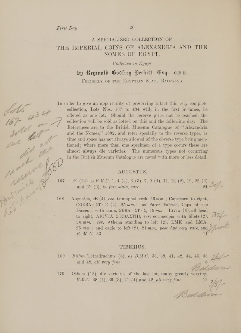 A SPECIALIZED COLLECTION OF THE IMPERIAL COINS OF ALEXANDRIA AND THE NOMES OF EGYPT, Collected in Kgypt by Reginald Godfrey Perkitt, Gag., c.p.e. FORMERLY OF THE EGYPTIAN STATE RAILWAYS. VA ye In order to give an opportunity of preserving intact this very complete STIS L collection, Lots Nos. 167 to 484 will, in the first instance, be vo iw } _ offered as one lot. Should the reserve price not be reached, the  is ; wre collection will be sold as lotted on this and the following day. The — | ee, References are to the British Museum Catalogue of ‘“ Alexandria DS ha , “a and the Nomes,” 1892, and refer specially to the reverse types, as . : | 2 time and space has not always allowed of the obverse type being men- | ; tioned; where more than one specimen of a type occurs these are y/ gf , f | almost always die varieties. ‘The numerous types not occurring Y y, ' in the British Museum Catalogue are noted with more or less detail. _e 8, As Gm Ta i ; AUGUSTUS. J ; 4 | te EA ; es ee is : Cl 167 AL (24) as BLM.C. 1, 4 (4), 6 (3), 2, 9 (4), 11, 16 (2), 19, 28 (2) 4 and 27 (2), in faw state, rare | 24 (Ye stan Paw 168 Augustus, At (4), rev. triumphal arch, 26 mm.; Capricorn to right, (SJEBA: &gt;T- &gt; (2), 25.mm.; as Pater Patriae, Caps of the Dioscuri with stars, SEBA: &gt;T-&gt;, 19mm. Livia (6), all head ; to right, AIOVIA &gt;(EBASTH), rev. cornucopia with fillets (2), S525 26 mm.; rev. Athena standing to left (2), LMK and LMA,,. 25 mm.; and eagle to left (2), 21 mm., poor but very rare, and fr/) gov BUM, 38 i TIBERIUS. i69 Bulon Tetradrachms (8), as B.M.C. 38, 39, 41, 42, 44, 45, 46 Des a and 48, all very fine - a ts AE BUAAEE tre 170 Others (12), die varieties of the last lot, many greatly varying, B.M.C. 38 (4), 39 (8), 41 (4) and 42, ail very fine 12 9h ey ol f Sa ee Oe ae a a \ &amp;é wo Fe el