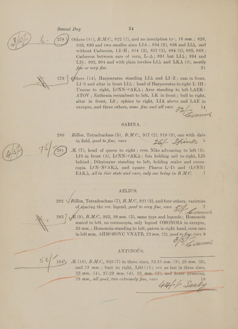 a  Wiz Others (31), B.C, 822 (2), and no inscription LI-, 16 mm. ; 828, (a&gt; erro - 829, 830 and two smaller sizes LIA ; 834 (2), 836 and LIA, and - without Caduceus, LI-H; 854 (2), 857 (2), 884 (2), 885, 889 ; Caduceus between ears of corn, L-A; 891 but LIA; 894 and LI5 ; 902, 904 and with plain torches LIA and LKA (3), mostly fine or very fine 34 LI-5 and altar in front LIA ; head of Harpocrates to right L-IH ; Uraeus to right, LENN-€AKA; Ares standing to left LAEK- ATOV ; Euthenia recumbent to left, L.K in front ; bull to right, altar in front, L5; sphinx to right, LIA above and LAE in exergue, and three others, some fine and allrare ery. / 14 f cena uN 279 | thers (14), Harpocrates standing LIA and LI-Z; ram in front, | |Log yy puad a SABINA. 280 Billon, Tetradrachms (5), B.MW.C., 917 (2), 918 (3), one with date in field, good to fine, rare : pas erp) ®) 45/2 | | (81) Ai (7), head of queen to right ; revs. Nike advancing to left (3), ) LI5 in front (2), LENN-€AKA;; Isis holding sail to right, LI5 behind ; Dikaiosyne standing to left, holding scales and cornu- copia. LEN-N€AKA, and square Pharos L-I5 and (LENN) EAKA, allin fair state and rare, only one being in B.M.C. 7  AELIUS. f 282 \/ Billon, Tetradrachms (7), B.M.C., 921 (3), and four others, varieties of spacing the rev. legend, good to very fine, rare SZp- | ie: vd “| Ce EPPO 283 | \&amp; (9), B.M.C., 923, 28 mm. (3), same type and legends ; Homonoia —_ seated to left, no cornucopia, only legend OMONOIA in exergue, 33 mm. ; Homonoia standing to left, patera in right hand, corn ears in leftarm, AHM€ZOVC VNATB, 23 mm. (2), good to, firy, rare 9   A/S ; en , CY / 4 . i en el | f fy &amp; é (BOOS gS on ey ANTINOUS. _ f 284 Af (18), BMC, 925 (7) in three sizes, 32-35 mm: (3), 28 mm. (3),. y area” is and 23 mm.; bust to right, LIO (11), rev. as last in three sizes, 33. mm. (4), 27-29 mm.(4), 23 mime(2);-and” horse’ prancing, wv 3 mm., all good, two eatremely fine, rare eit . 7 ; 2 om fe    