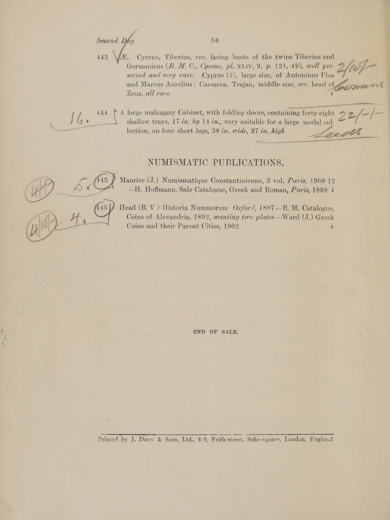 ~  443 \ by, Cyrene, Tiberius, rev. facing busts of the twins Tiberius and Germanicus (B. M. C., Cyrene, pl. xtiv, 9, p. 121, 49), well pre-e Gif served and very rare. Cyprus (2), large size, of Laie Pius and Marcus Aurelius ; Caesarea, Trajan, middle size, rev. head of Sp pew XN, Zeus, all rare eit — Oe eel niansrsentesines aur sb ican ao 444 { A large mahogany Cabinet, with folding doors, containing forty-eight © ya 2/- / _ ’ p shallow trays, 17 an. by 14 an., very suitable for a large medal oe e lection, on four short legs, 38 in. wide, 37 in. high : ects __ panna SCIAP EEO eect re IG NUMISMATIC PUBLICATIONS. ; i ie @) Maurice (J.) Numismatique Constantinienne, 3 vol. Paris, 1908-12 pd a d rp) 4 = —H. Hoftmann, Sale Catalogue, Greek and Roman, Paris, 1898 4  446] Head (B. V ) Historia Nummorum Ozford’, 1887—B. M. Catalogue, Coins of Alexandria, 1892, (J.) Greek Coins and their Parent Cities, 1902 4     END OF SALE. a eer Printed by J. Davy &amp; Sons, Ltd., 8-9, Pith street, Soho square, London, England.