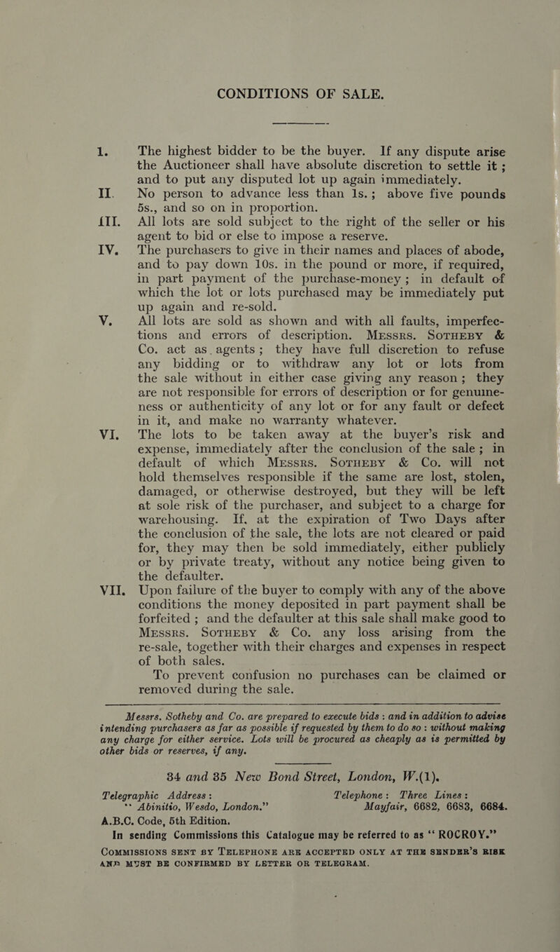 CONDITIONS OF SALE. ee i The highest bidder to be the buyer. If any dispute arise the Auctioneer shall have absolute discretion to settle it ; and to put any disputed lot up again immediately. II. No person to advance less than 1s.; above five pounds 5s., and so on in proportion. {II. All lots are sold subject to the right of the seller or his agent to bid or else to impose a reserve. IV. The purchasers to give in their names and places of abode, and to pay down 10s. in the pound or more, if required, in part payment of the purchase-money; in default of which the lot or lots purchased may be immediately put up again and re-sold. V. All lots are sold as shown and with all faults, imperfec- tions and errors of description. Mrssrs. SoTHEBY &amp; Co. act as_agents; they have full discretion to refuse any bidding or to withdraw any lot or lots from the sale without in either case giving any reason; they are not responsible for errors of description or for genuine- ness or authenticity of any lot or for any fault or defect in it, and make no warranty whatever. VI. The lots to be taken away at the buyer’s risk and expense, immediately after the conclusion of the sale; in default of which Messrs. SoruEBy &amp; Co. will net hold themselves responsible if the same are lost, stolen, damaged, or otherwise destroyed, but they will be left at sole risk of the purchaser, and subject to a charge for warehousing. If, at the expiration of Two Days after the conclusion of the sale, the lots are not cleared or paid for, they may then be sold immediately, either publicly or by private treaty, without any notice being given to the defaulter. VII. Upon failure of the buyer to comply with any of the above conditions the money deposited in part payment shall be forfeited ; and the defaulter at this sale shall make good to Messrs. SoTHEBY &amp; Co. any loss arising from the re-sale, together with their charges and expenses in respect of both sales. To prevent confusion no purchases can be claimed or removed during the sale. —————_ Messrs. Sotheby and Co. are prepared to execute bids : and in addition to advise intending purchasers as far as possible if requested by them to do so: without making any charge for either service. Lots will be procured as cheaply as 1s permitted by other bids or reserves, if any.   34 and 85 New Bond Street, London, W.(1). Telegraphic Address: Telephone: Three Lines: ** Abinitio, Wesdo, London.” Mayfair, 6682, 6683, 6684. A.B.C. Code, 5th Edition. In sending Commissions this Catalogue may be referred to as ‘‘ ROCROY.” COMMISSIONS SENT BY TELEPHONE ARE ACCEPTED ONLY AT THE SHNDER’S RISK ANP MYST BE CONFIRMED BY LETTER OR TELEGRAM.