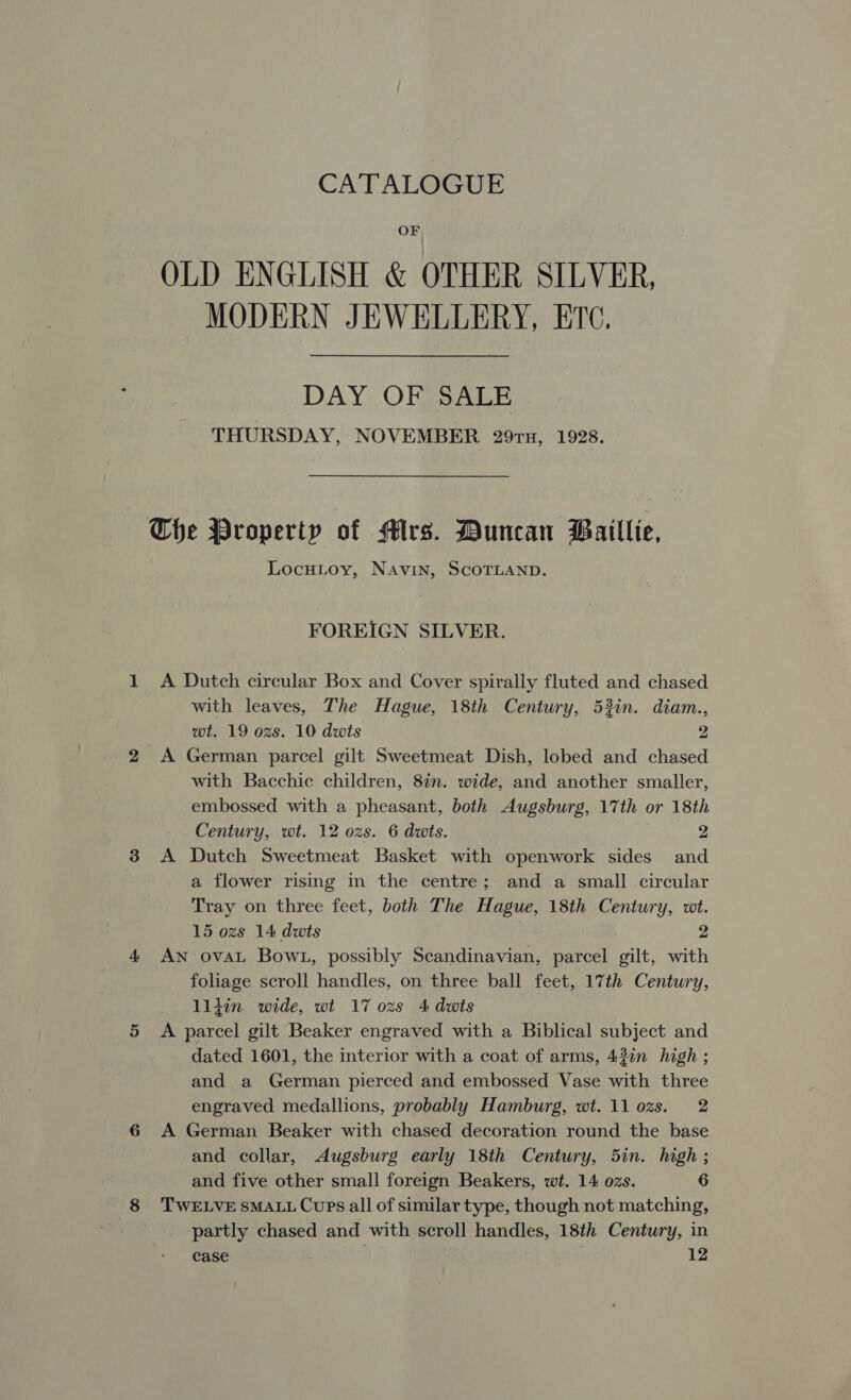 CATALOGUE OF OLD ENGLISH &amp; OTHER SILVER, MODERN JEWELLERY, ETC. DAY OF SALE THURSDAY, NOVEMBER 297u, 1928. Che Property of Mrs. Duncan Baillie, LocuLoy, NAvin, SCOTLAND. FOREIGN SILVER. A Dutch circular Box and Cover spirally fluted and chased with leaves, The Hague, 18th Century, 53in. diam., wt. 19 ozs. 10 dwts 2 A German parcel gilt Sweetmeat Dish, lobed and chased with Bacchic children, 8in. wide, and another smaller, embossed with a pheasant, both Augsburg, 17th or 18th Century, wt. 12 ozs. 6 dwts. 2 A Dutch Sweetmeat Basket with openwork sides and a flower rising in the centre; and a small circular Tray on three feet, both The Hague, 18th Century, wt. 15 ozs 14 dwts 2 AN ovaL Bow1, possibly Scandinavian, parcel gilt, with foliage scroll handles, on three ball feet, 17th Century, lljin wide, wt 17 ozs 4 dwts A parcel gilt Beaker engraved with a Biblical subject and dated 1601, the interior with a coat of arms, 43%n high ; and a German pierced and embossed Vase with three engraved medallions, probably Hamburg, wt. 11 ozs. 2 A German Beaker with chased decoration round the base and collar, Augsburg early 18th Century, 5in. high ; and five other small foreign Beakers, wt. 14 ozs. 6 TWELVE SMALL Cups all of similar type, though not matching, partly chased and with scroll handles, 18th Century, in