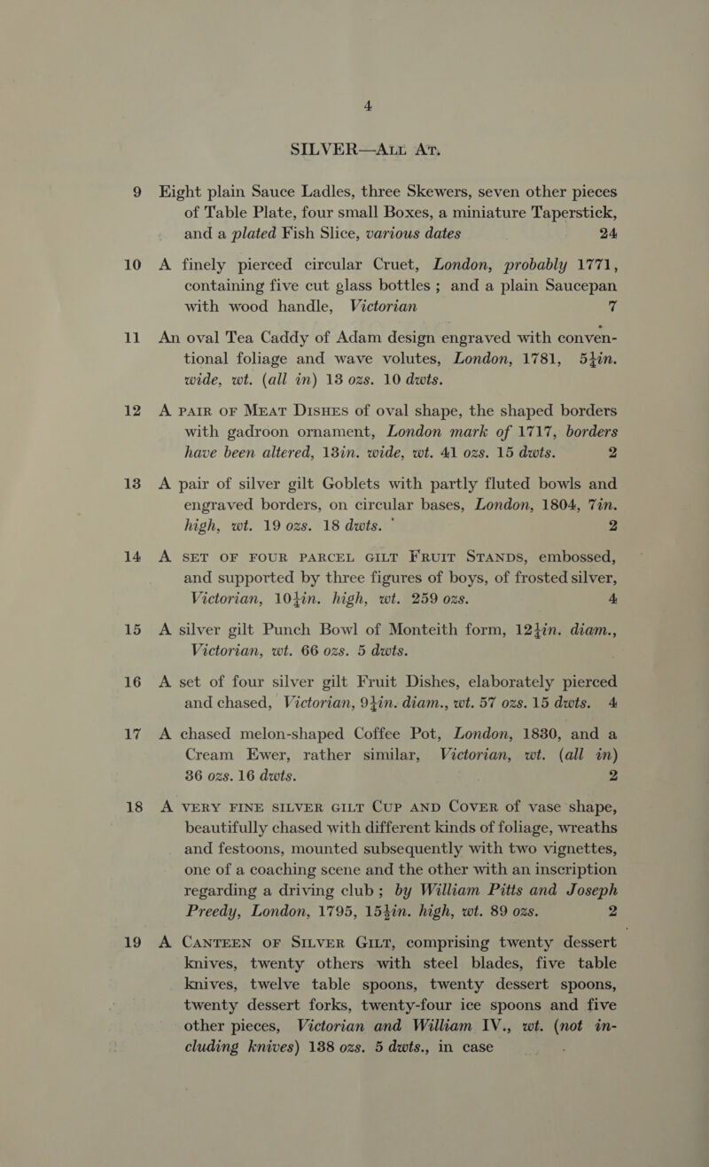 10 11 12 13 14 15 16 17 18 19 SILVER—Atr At, Kight plain Sauce Ladles, three Skewers, seven other pieces of Table Plate, four small Boxes, a miniature Taperstick, and a plated Fish Slice, various dates 24 A finely pierced circular Cruet, London, probably 1771, containing five cut glass bottles ; and a plain Saucepan with wood handle, Victorian 76 An oval Tea Caddy of Adam design engraved with conven- tional foliage and wave volutes, London, 1781, 5tin. wide, wt. (all in) 13 ozs. 10 dats. A PAIR OF MEAT DisHEs of oval shape, the shaped borders with gadroon ornament, London mark of 1717, borders have been altered, 13in. wide, wt. 41 ozs. 15 dats. 2 A pair of silver gilt Goblets with partly fluted bowls and engraved borders, on circular bases, London, 1804, Tin. high, wt. 19 ozs. 18 dwts. © 2 A. SET OF FOUR PARCEL GILT FRUIT STANDS, embossed, and supported by three figures of boys, of frosted silver, Victorian, 10}in. high, wt. 259 ozs. A A silver gilt Punch Bowl of Monteith form, 124in. diam., Victorian, wt. 66 ozs. 5 dwts. A set of four silver gilt Fruit Dishes, elaborately pierced and chased, Victorian, 94in. diam., wt. 57 ozs.15 dwts. 4 A chased melon-shaped Coffee Pot, London, 1830, and a Cream Ewer, rather similar, Victorian, wt. (all in) 36 ozs. 16 dwts. | 2 A VERY FINE SILVER GILT CuP AND COVER of vase shape, beautifully chased with different kinds of foliage, wreaths and festoons, mounted subsequently with two vignettes, one of a coaching scene and the other with an inscription regarding a driving club; by William Pitts and Joseph Preedy, London, 1795, 154in. high, wt. 89 ozs. 2 A CANTEEN OF SILVER GILT, comprising twenty dessert knives, twenty others with steel blades, five table knives, twelve table spoons, twenty dessert spoons, twenty dessert forks, twenty-four ice spoons and five other pieces, Victorian and William IV., wt. (not in- cluding knives) 138 ozs. 5 dwts., in case