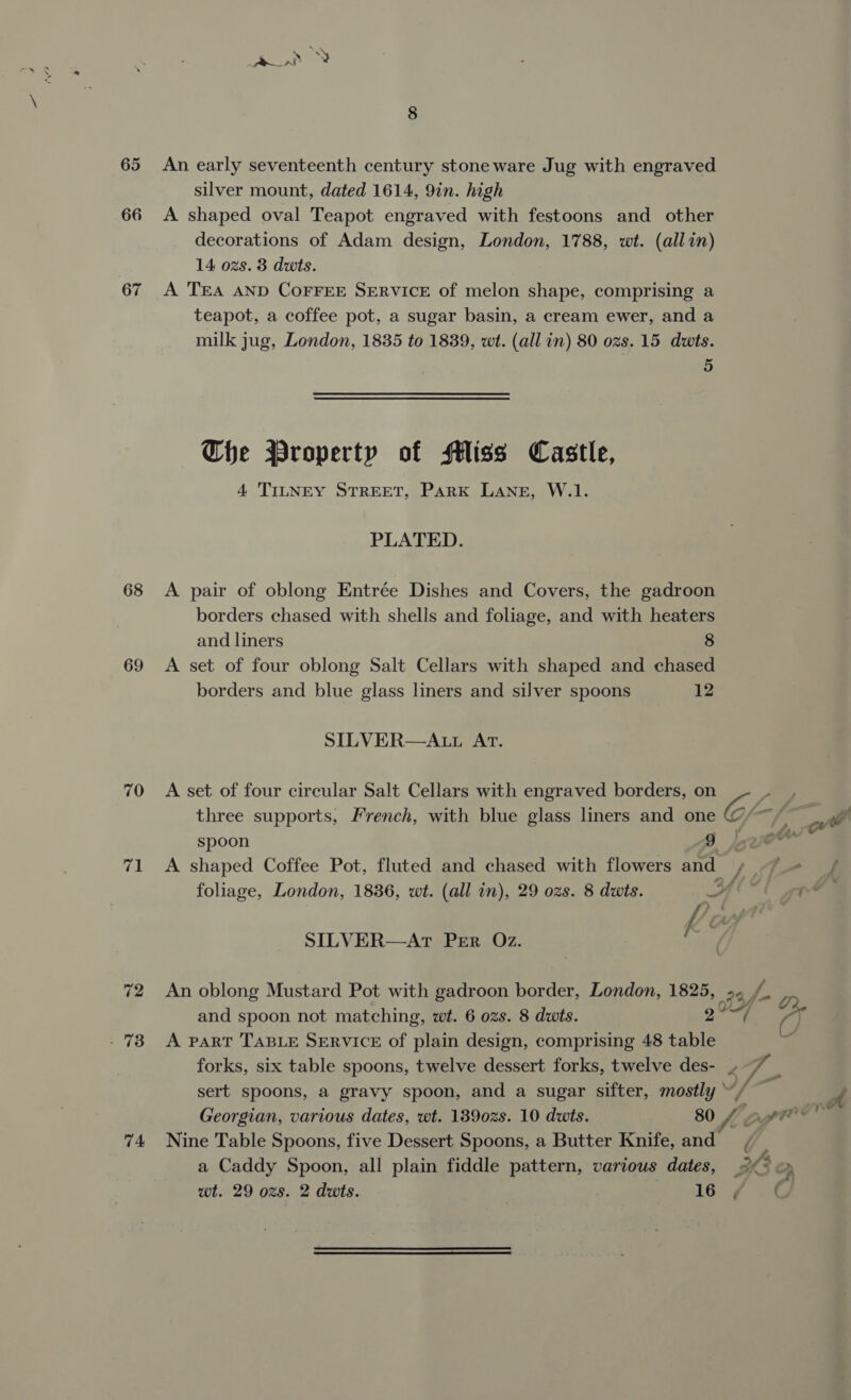 65 An early seventeenth century stoneware Jug with engraved silver mount, dated 1614, 9in. high 66 A shaped oval Teapot engraved with festoons and other decorations of Adam design, London, 1788, wt. (allin) 14 ozs. 3 duts. 67 A TEA AND CoFFEE SERVICE of melon shape, comprising a teapot, a coffee pot, a sugar basin, a cream ewer, and a milk jug, London, 1835 to 1839, wt. (all in) 80 ozs. 15 dwts. 5 Che Property of Miss Castle, 4 TILNEY STREET, Park LANE, W.1. PLATED. 68 A pair of oblong Entrée Dishes and Covers, the gadroon borders chased with shells and foliage, and with heaters and liners 8 69 A set of four oblong Salt Cellars with shaped and chased borders and blue glass liners and silver spoons 12 SILVER—A.tL AT. 70 A set of four circular Salt Cellars with engraved borders, on GF iy £2 ee three supports, French, with blue glass lners and one fe we spoon $j . 71 <A shaped Coffee Pot, fluted and chased with flowers and ly Pe ae foliage, London, 1836, wt. (all in), 29 ozs. 8 dwts. AY gt SILVER—Ar Per Oz. ae 72 An oblong Mustard Pot with gadroon border, London, 1825, 23 f and spoon not matching, wt. 6 ozs. 8 dwts. 2° a - 73 A part TABLE SERVICE of plain design, comprising 48 table ; forks, six table spoons, twelve dessert forks, twelve des- veh a sert spoons, a gravy spoon, and a sugar sifter, mostly “/ % a Georgian, various dates, wt. 139028. 10 dwts. 80 Lagt* 4 74 Nine Table Spoons, five Dessert Spoons, a Butter Knife, and, a Caddy Spoon, all plain fiddle pattern, various dates, 2