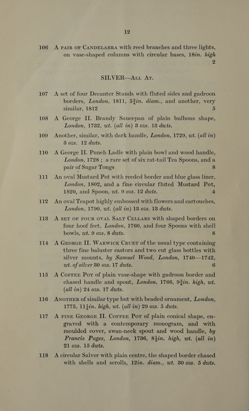 106 107 108 109 110 111 112 113 114 115 116 117 118 12 A PAIR OF CANDELABRA with reed branches and three lights, on vase-shaped columns with circular bases, 187n. high 2 SILVER—ALL ArT. A set of four Decanter Stands with fluted sides and gadroon borders, London, 1811, 53?in. diam., and another, very similar, 1812 5 A George II. Brandy Saucepan of plain bulbous shape, London, 1782, wt. (all in) 3 ozs. 18 dwis. Another, similar, with dark handle, London, 1729, wt. (all in) 3 ozs. 12 dwts. A George II. Punch Ladle with plain bowl and wood handle, London, 1728 ; arare set of six rat-tail Tea Spoons, and a pair of Sugar Tongs 8 An oval Mustard Pot with reeded border and blue glass liner, London, 1802, and a fine circular fluted Mustard Pot, 1820, and Spoon, wt. 9 ozs. 12 dwts. 4 An oval Teapot highly embossed with flowers and cartouches, London, 1790, wt. (all in) 18 ozs. 18 dwts. A SET OF FOUR OVAL SALT CELLARS with shaped borders on four hoof feet, London, 1760, and four Spoons with shell bowls, wt. 9 ozs. 8 dwts. 8 A GeorceE IT. Warwick CRvuET of the usual type containing three fine baluster castors and two cut glass bottles with silver mounts, by Samuel Wood, London, 1740—1742, wt. of silver 30 ozs. 17 dwts. 6 A Corres Port of plain vase-shape with gadroon border and chased handle and spout, London, 1766, 93in. high, wt. (all in) 24 ozs. 17 dwts. ANOTHER of similar type but with beaded ornament, London, 1775, 114in. high, wt. (all in) 29 ozs. 5 dwts. A FINE GeorGE II. CorreE Por of plain conical shape, en- graved with a contemporary monogram, and with moulded cover, swan-neck spout and wood handle, by Francis Pages, London, 1786, 84in. high, wt. (all in) 21 ozs. 15 dwts. A circular Salver with plain centre, the shaped border chased with shells and scrolls, 127. diam., wt. 30 ozs. 5 dwts.