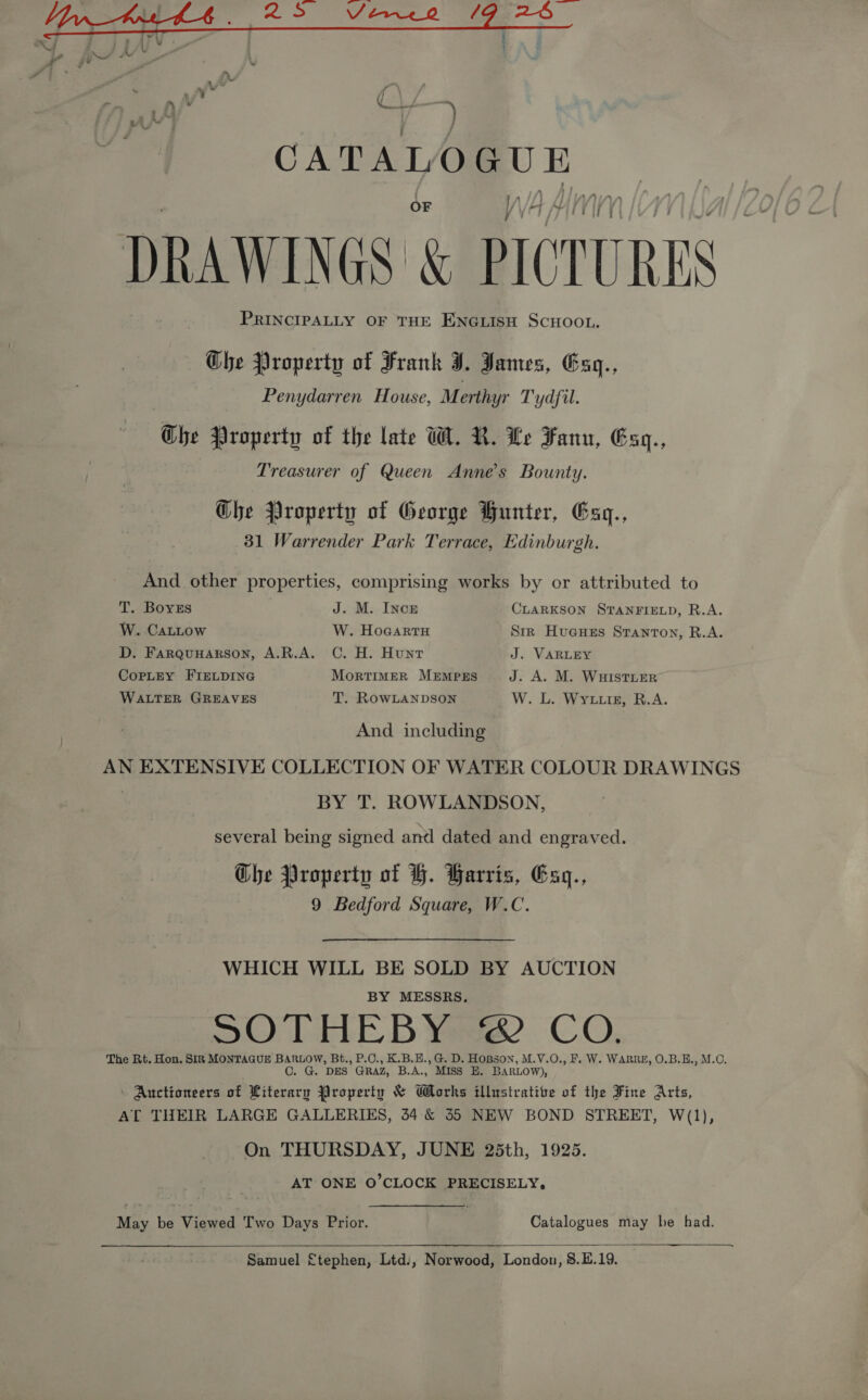  DRAWINGS &amp; PICTURES PRINCIPALLY OF THE ENGLISH SCHOOL. Ghe Property of Frank J. James, Gaq., Penydarren House, Merthyr Tydfil. Ghe Property of the late W. R. Le Fanu, Exq., Treasurer of Queen Anne's Bounty. Ghe Property of George Hunter, Gsq., 31 Warrender Park Terrace, Edinburgh. And other properties, comprising works by or attributed to T. BoyzEs J. M. Incr CLARKSON STANFIELD, R.A. W. CALLow W. Hocartu Str Huaues Stanton, R.A. D. FaRQuHARSON, A.R.A. C. H. Hunt J. VARLEY CoPpLEY FIELDING MortTIMER MEMPES J. A. M. WuHISTLER WALTER GREAVES T. RowLANDSON W. L. Wytiigz, R.A. And including AN EXTENSIVE COLLECTION OF WATER COLOUR DRAWINGS BY T. ROWLANDSON, several being signed antl dated and engraved. Che Property of H. Harris, Esz., 9 Bedford Square, W.C. WHICH WILL BE SOLD BY AUCTION BY MESSRS. SOTHEBY © CO. The Rt. Hon. SIR MONTAGUE BARLOW, Bt., P.C., K.B.E., G. D. HoBson, M.V.O., F. W. WARRE, O.B.E., M.C. . G. DES GRAZ, B.A., Miss EH. BARLOW), » Auctioneers of Literary Property &amp; Works illustrative of the Fine Arts, AT THEIR LARGE GALLERIES, 54 &amp; 55 NEW BOND STREET, W(1), On THURSDAY, JUNE 25th, 1925. AT ONE O’CLOCK PRECISELY, May be Viewed Two Days Prior. Catalogues may he had.  Samuel £tephen, Ltd., Norwood, London, 8.E.19.