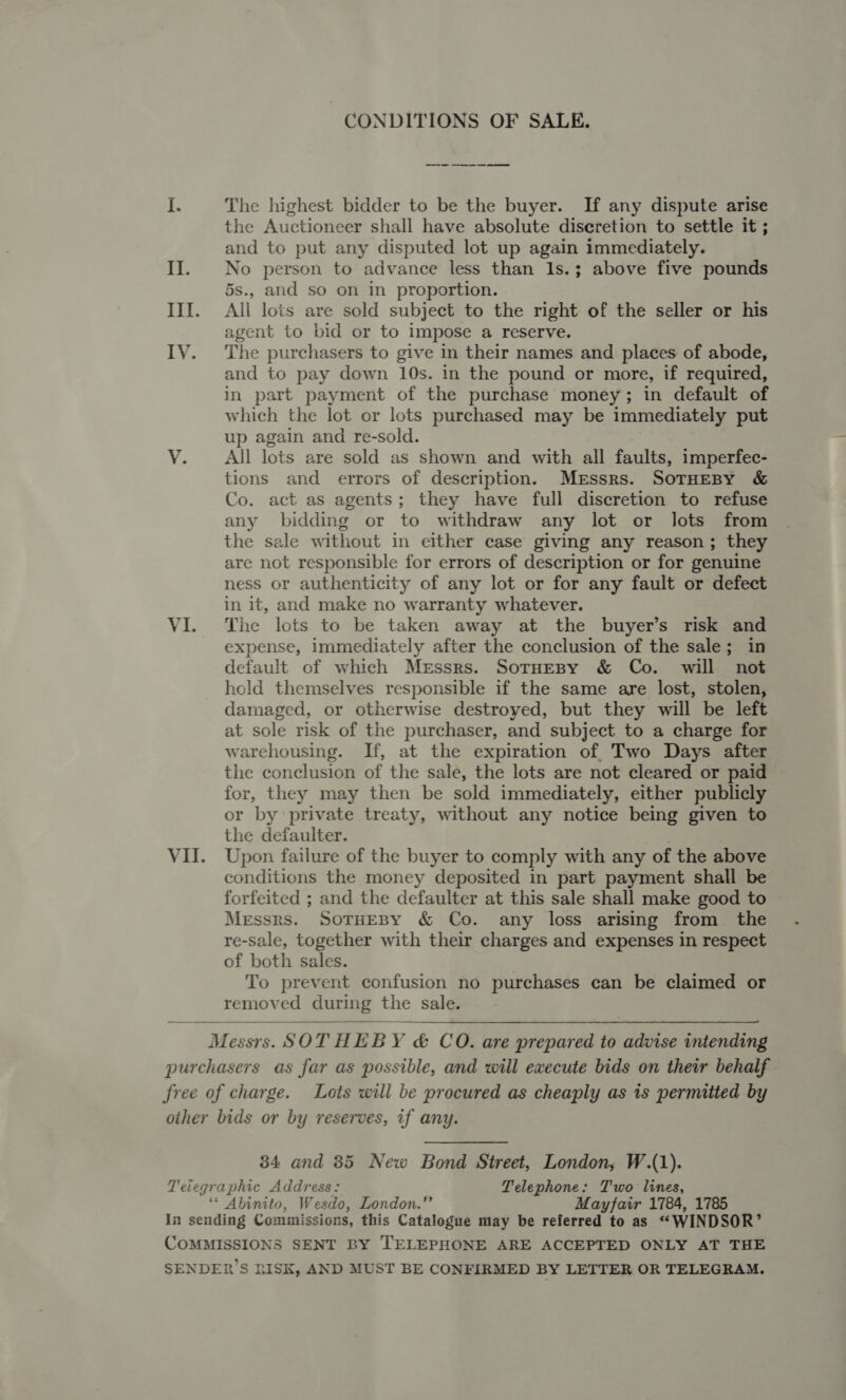 CONDITIONS OF SALE. I. The highest bidder to be the buyer. If any dispute arise the Auctioneer shall have absolute diseretion to settle it ; and to put any disputed lot up again immediately. II. No person to advance less than Is.; above five pounds 5s., and so on in proportion. III. All lots are sold subject to the right of the seller or his agent to bid or to impose a reserve. IVY. The purchasers to give in their names and places of abode, and to pay down 10s. in the pound or more, if required, in part payment of the purchase money; in default of which the lot or lots purchased may be immediately put up again and re-sold. VY. _ All lots are sold as shown and with all faults, imperfec- tions and errors of description. Messrs. SoTHEBY &amp; Co. act as agents; they have full discretion to refuse any bidding or to withdraw any lot or lots from the sale without in either case giving any reason; they are not responsible for errors of description or for genuine ness or authenticity of any lot or for any fault or defect in it, and make no warranty whatever. VI. The lots to be taken away at the buyer’s risk and expense, immediately after the conclusion of the sale; in default of which Messrs. SotHeBy &amp; Co. will not hold themselves responsible if the same are lost, stolen, damaged, or otherwise destroyed, but they will be left at sole risk of the purchaser, and subject to a charge for warehousing. If, at the expiration of, Two Days after the conclusion of the sale, the lots are not cleared or paid for, they may then be sold immediately, either publicly or by private treaty, without any notice being given to the defaulter. VII. Upon failure of the buyer to comply with any of the above conditions the money deposited in part payment shall be forfeited ; and the defaulter at this sale shall make good to Messrs. SOTHEBY &amp; Co. any loss arising from. the re-sale, together with their charges and expenses in respect of both sales. To prevent confusion no purchases can be claimed or removed during the sale.  Messrs. SOTHEBY &amp; CO. are prepared to advise intending purchasers as far as possible, and will execute bids on their behalf free of charge. Lots will be procured as cheaply as 1s permitted by other bids or by reserves, if any. 34 and 35 New Bond Street, London, W.(1). Teiegraphic Address: Telephone: Two lines, ‘* Abinito, Wesdo, London.” Mayfair 1784, 1785 In sending Commissions, this Catalogue may be referred to as “*WINDSOR’ COMMISSIONS SENT BY TELEPHONE ARE ACCEPTED ONLY AT THE SENDER’S RISK, AND MUST BE CONFIRMED BY LETTER OR TELEGRAM.