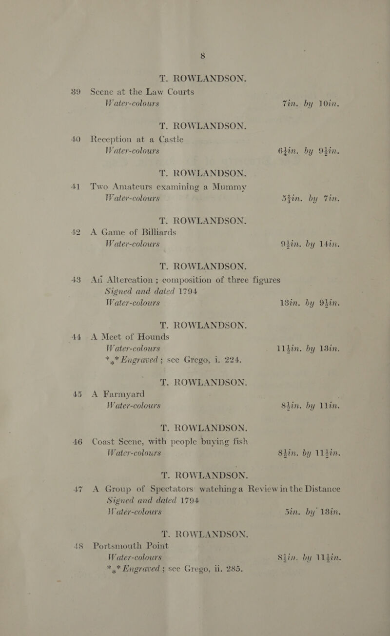 39 AOD Ad 42 AE 46 47 48 8 T. ROWLANDSON. Seene at the Law Courts Water-colours Tin. by 10in. T. ROWLANDSON. Reception at a Castle IW ater-colours 64in. by M4in. T. ROWLANDSON. Two Amateurs examining a Mummy WVater-colours 53iun. by Tin. T. ROWLANDSON. A Game of Billiards Water-colours 94an. by 14in. T. ROWLANDSON. An Altercation ; composition of three figures Signed and dated 1794 Water-colours 13in. by 9hin. T. ROWLANDSON. A Meet of Hounds Water-colours l1din. by 132n. * ..* Engraved ; see Grego, 1. 224. T. ROWLANDSON. A Farmyard Water-colours 84in. by 1lin. T. ROWLANDSON. Coast Scene, with people buying fish Water-colours Shin. by 11400. T. ROWLANDSON. A Group of Spectators’ watching a Review in the Distance Signed and dated 1794 HW ater-colours Sin. by 18in. T. ROWLANDSON. Portsmouth Point Water-colours Sdin. by din. * .* Engraved ; see Grego, 1. 285.