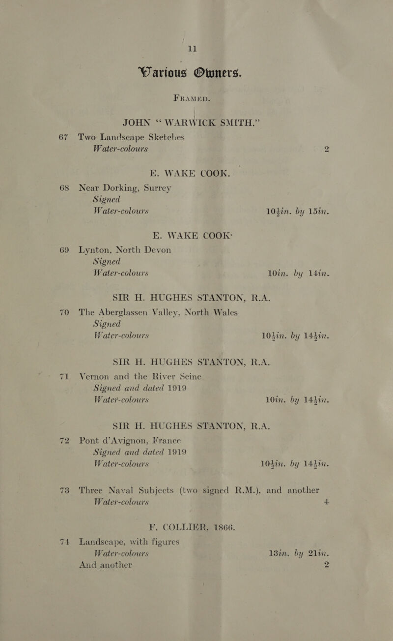 67 69 11 Warious Owners. FRAMED. Two Landscape Sketches W ater-colours E. WAKE COOK. Near Dorking, Surrey Signed W ater-colours EK. WAKE COOK: Lynton, North Devon Signed Water-colours nN 1040n. by 1520. 10in. by 140n. The Aberglassen Valley, North Wales Signed W ater-colours 104in. by 144%. Vernon and the River Seine Signed and dated 1919 W ater-colours Pont d’Avignon, France Signed and dated 1919 Water-colours 10in. by 144%n. Water-colours F. COLLIER, 1866. Landscape, with figures Water-colours And another 4. 13in. by 21in. 2