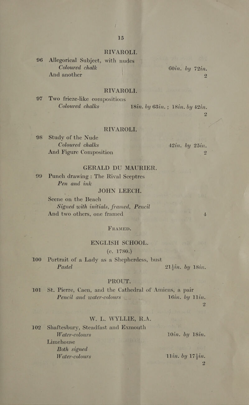 96 97 100 101 102 15 RIVAROLI. Allegorical Subject, with nudes Coloured chalk | a GOin. by 72in. And another 2 RIVAROLI. Two frieze-like compositions Coloured chalks 18in. by 68in. ; 18in. by 42in. Z RIVAROLI. Study of the Nude Coloured chalks A2in. by 25in. And Figure Composition mS . GERALD DU MAURIER. Punch drawing: The Rival Sceptres Pen and ink JOHN LEECH. Scene on the Beach Signed with initials, framed, Pencil And two others, one framed 4 FRAMED. ENGLISH SCHOOL. (c. 1780.) Portrait of a Lady as a Shepherdess, bust Pastel 214in. by 18in. PROUT. St. Pierre, Caen, and the Cathedral of Amiens, a pair Pencil and water-colours 16in. by 11in. 2 W. L. WYLLIE, R.A. Shaftesbury, Steadfast and Exmouth Water-colours 10in. by 18in. Limehouse Both signed Water-colours | Llin. by 174tn. 2