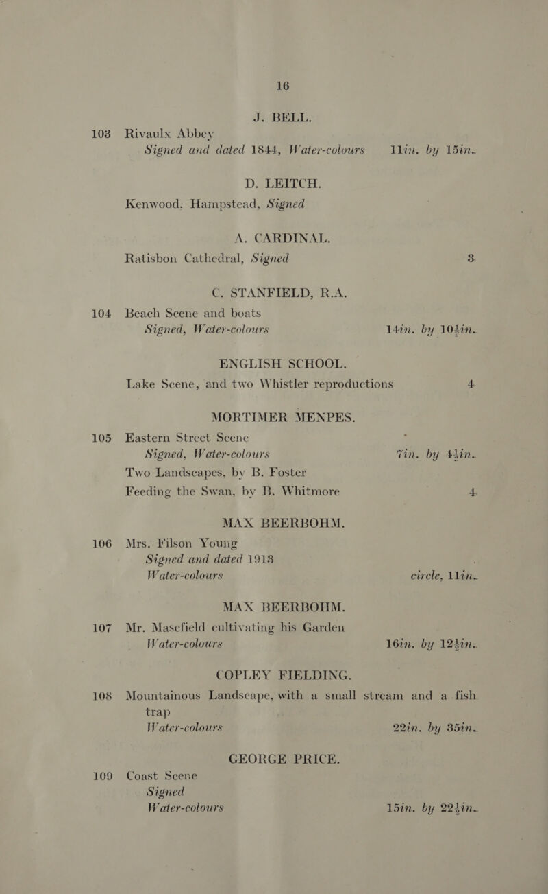 103 104 105 106 105 109 16 J. BELL. Rivaulx Abbey Signed and dated 1844, Water-colours Tlem, by 1bin- D. LEITCH. Kenwood, Hampstead, Signed A. CARDINAL. Ratisbon Cathedral, Signed 3 C. STANFIELD, R.A. Beach Scene and boats Signed, Water-colours l4in. by 10}in. ENGLISH SCHOOL. Lake Scene, and two Whistler reproductions 4. MORTIMER MENPES. Eastern Street Scene Signed, Water-colours Tin. by Adin. Two Landscapes, by B. Foster Feeding the Swan, by B. Whitmore 4. MAX BEERBOHM. Mrs. Filson Young Signed and dated 1913 Water-colours circle, 11in. MAX BEERBOHM. Mr. Masefield cultivating his Garden Water-colours 16in. by 124%n. COPLEY FIELDING. Mountainous Landscape, with a small stream and a fish trap Water-colours 22in. by 35in. GEORGE PRICE. Coast Scene Signed Water-colours 15in. by 224in~