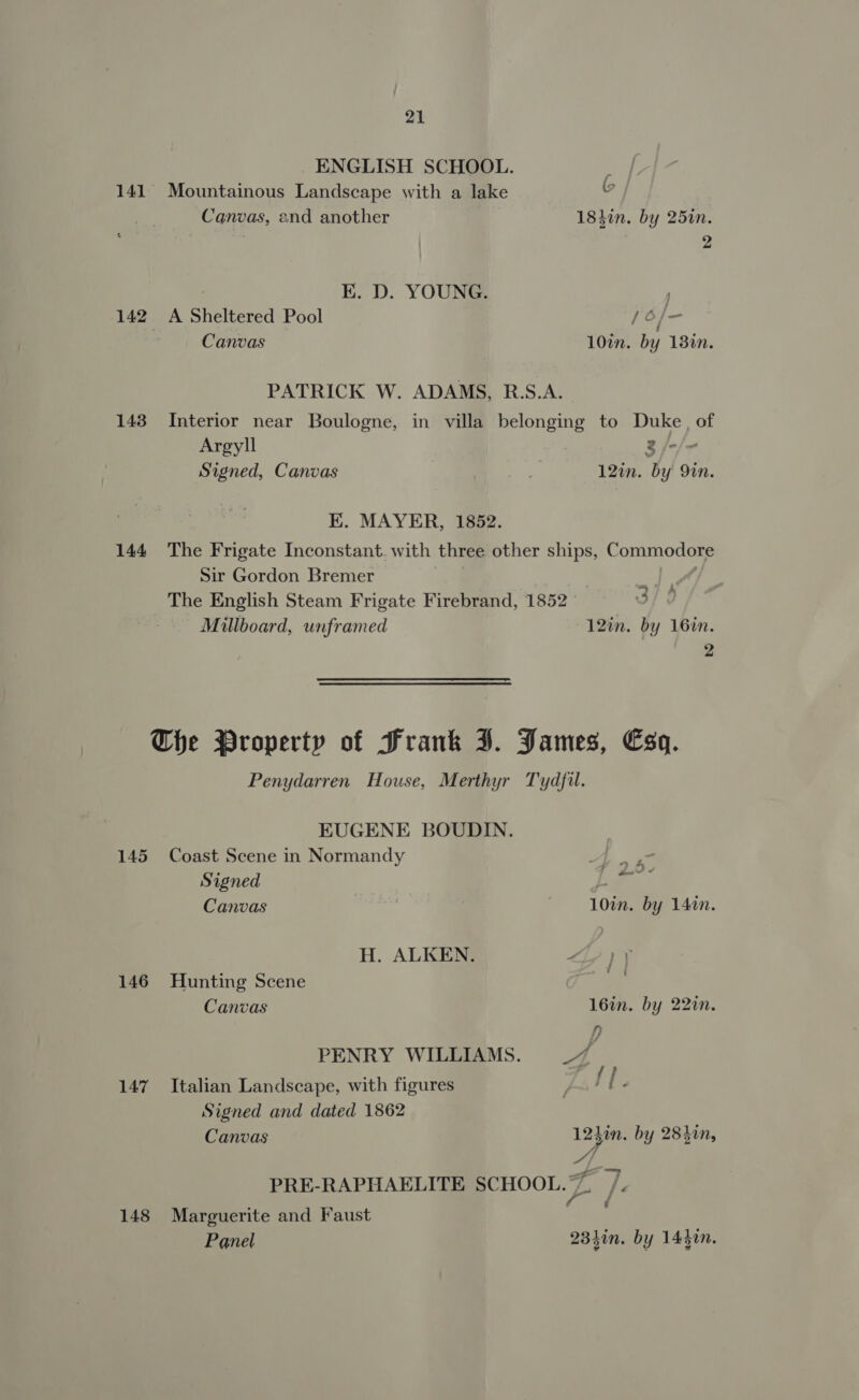ENGLISH SCHOOL. 141 Mountainous Landscape with a lake G Canvas, 2nd another 183in. by 25in. 2 : EK. D. YOUNG. | 142 A Sheltered Pool 7 hoa | Canvas 10in. by 18%n. PATRICK W. ADAMS, R.S.A. 143 Interior near Boulogne, in villa belonging to Duke, of Argyll 3 /-/- Signed, Canvas ” 12in. by 9in. K. MAYER, 1852. 144 The Frigate Inconstant. with three other ships, Commodore Sir Gordon Bremer od The English Steam Frigate Firebrand, 1852 — | 3/9 Millboard, unframed 12in. by 16in. 2 The Property of Frank J. James, Esq. Penydarren House, Merthyr Tydfil. EUGENE BOUDIN. 145 Coast Scene in Normandy ai Signed | ae ; Canvas | 10in. by 14in. H. ALKEN. Ly Tt 146 Hunting Scene | as Canvas 16in. by 22in. p) PENRY WILLIAMS. 7 ge 147 Italian Landscape, with figures Pattee Signed and dated 1862 Canvas 1230. by 284in, og PRE-RAPHAELITE SCHOOL. ys 7. . 148 Marguerite and Faust Panel 2340n. by 1430n.
